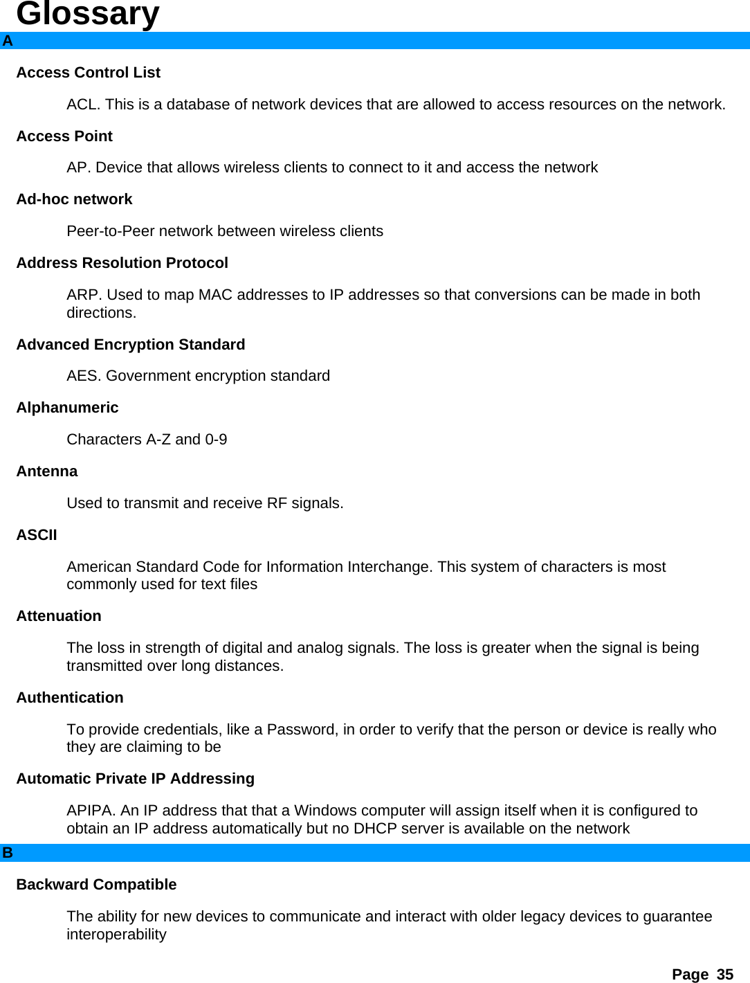 Page 35 Glossary A Access Control List   ACL. This is a database of network devices that are allowed to access resources on the network.   Access Point   AP. Device that allows wireless clients to connect to it and access the network   Ad-hoc network   Peer-to-Peer network between wireless clients   Address Resolution Protocol   ARP. Used to map MAC addresses to IP addresses so that conversions can be made in both directions.  Advanced Encryption Standard   AES. Government encryption standard   Alphanumeric  Characters A-Z and 0-9   Antenna  Used to transmit and receive RF signals.   ASCII  American Standard Code for Information Interchange. This system of characters is most commonly used for text files   Attenuation  The loss in strength of digital and analog signals. The loss is greater when the signal is being transmitted over long distances.   Authentication  To provide credentials, like a Password, in order to verify that the person or device is really who they are claiming to be   Automatic Private IP Addressing   APIPA. An IP address that that a Windows computer will assign itself when it is configured to obtain an IP address automatically but no DHCP server is available on the network   B Backward Compatible   The ability for new devices to communicate and interact with older legacy devices to guarantee interoperability  