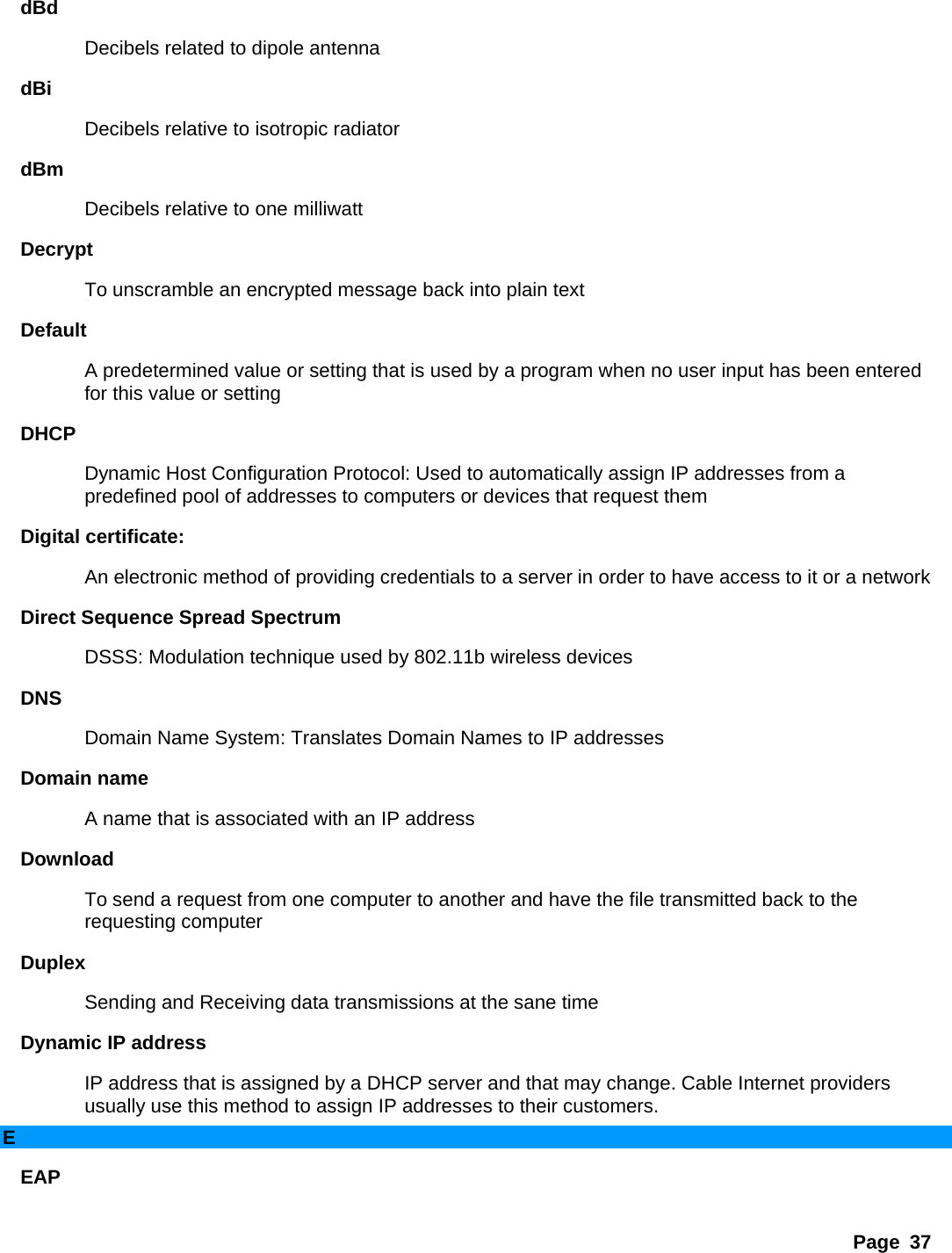 Page 37 dBd  Decibels related to dipole antenna   dBi  Decibels relative to isotropic radiator   dBm  Decibels relative to one milliwatt   Decrypt  To unscramble an encrypted message back into plain text   Default  A predetermined value or setting that is used by a program when no user input has been entered for this value or setting   DHCP  Dynamic Host Configuration Protocol: Used to automatically assign IP addresses from a predefined pool of addresses to computers or devices that request them   Digital certificate:   An electronic method of providing credentials to a server in order to have access to it or a network   Direct Sequence Spread Spectrum   DSSS: Modulation technique used by 802.11b wireless devices   DNS  Domain Name System: Translates Domain Names to IP addresses   Domain name   A name that is associated with an IP address   Download  To send a request from one computer to another and have the file transmitted back to the requesting computer   Duplex  Sending and Receiving data transmissions at the sane time   Dynamic IP address   IP address that is assigned by a DHCP server and that may change. Cable Internet providers usually use this method to assign IP addresses to their customers.   E EAP  