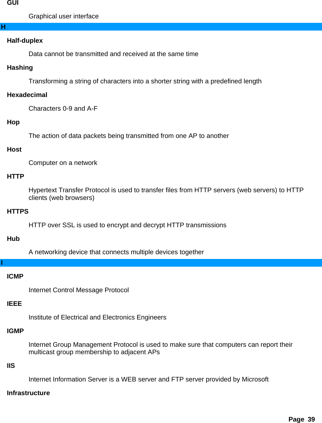 Page 39 GUI  Graphical user interface   H Half-duplex  Data cannot be transmitted and received at the same time   Hashing  Transforming a string of characters into a shorter string with a predefined length   Hexadecimal  Characters 0-9 and A-F   Hop  The action of data packets being transmitted from one AP to another   Host  Computer on a network   HTTP  Hypertext Transfer Protocol is used to transfer files from HTTP servers (web servers) to HTTP clients (web browsers)   HTTPS  HTTP over SSL is used to encrypt and decrypt HTTP transmissions   Hub  A networking device that connects multiple devices together   I ICMP  Internet Control Message Protocol   IEEE  Institute of Electrical and Electronics Engineers   IGMP  Internet Group Management Protocol is used to make sure that computers can report their multicast group membership to adjacent APs   IIS  Internet Information Server is a WEB server and FTP server provided by Microsoft   Infrastructure  