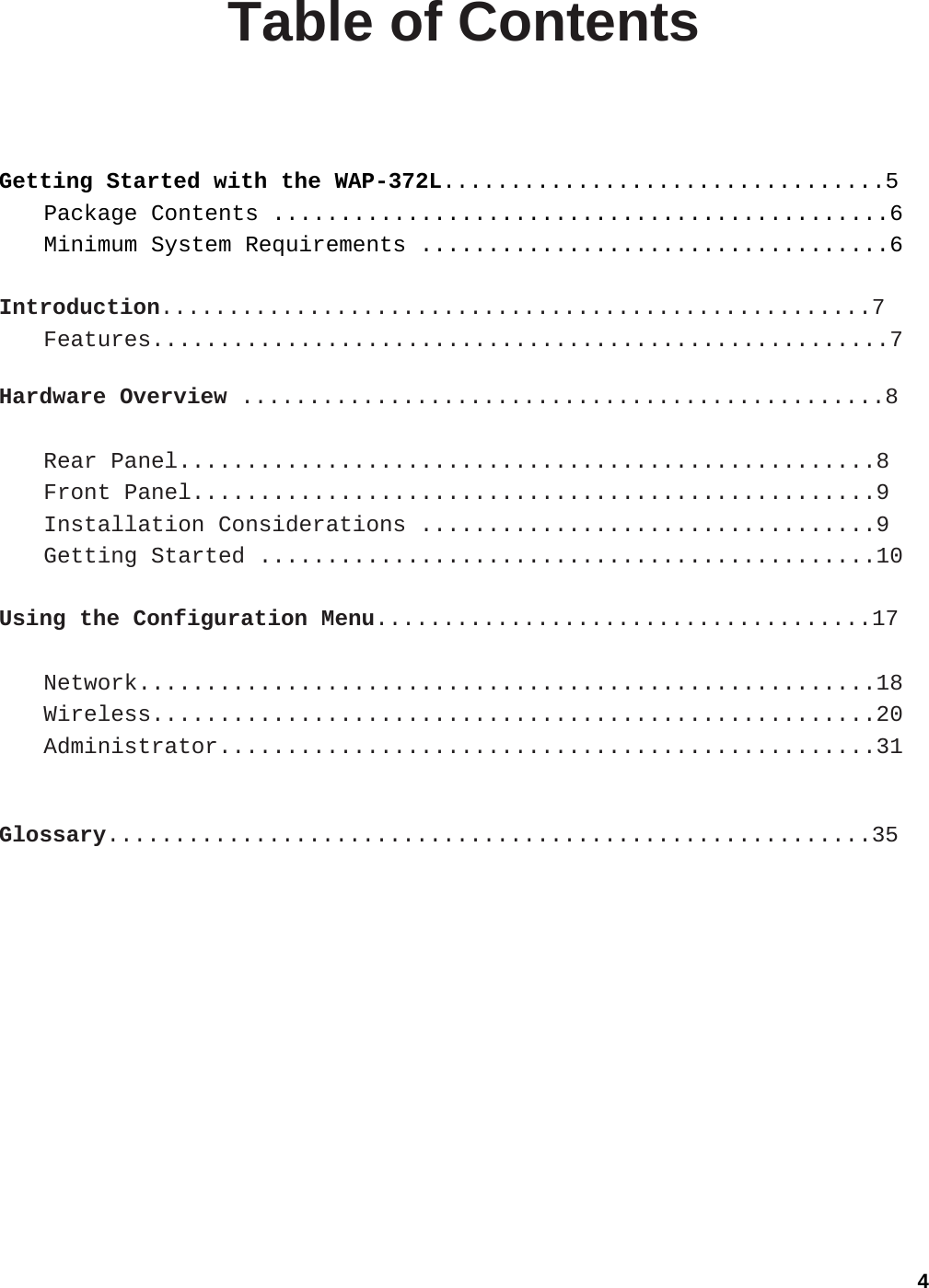 4 Table of Contents  Getting Started with the WAP-372L.................................5 Package Contents ..............................................6 Minimum System Requirements ...................................6  Introduction.....................................................7 Features.......................................................7  Hardware Overview ................................................8  Rear Panel....................................................8 Front Panel...................................................9 Installation Considerations ..................................9 Getting Started ..............................................10  Using the Configuration Menu.....................................17  Network.......................................................18 Wireless......................................................20 Administrator.................................................31   Glossary.........................................................35  