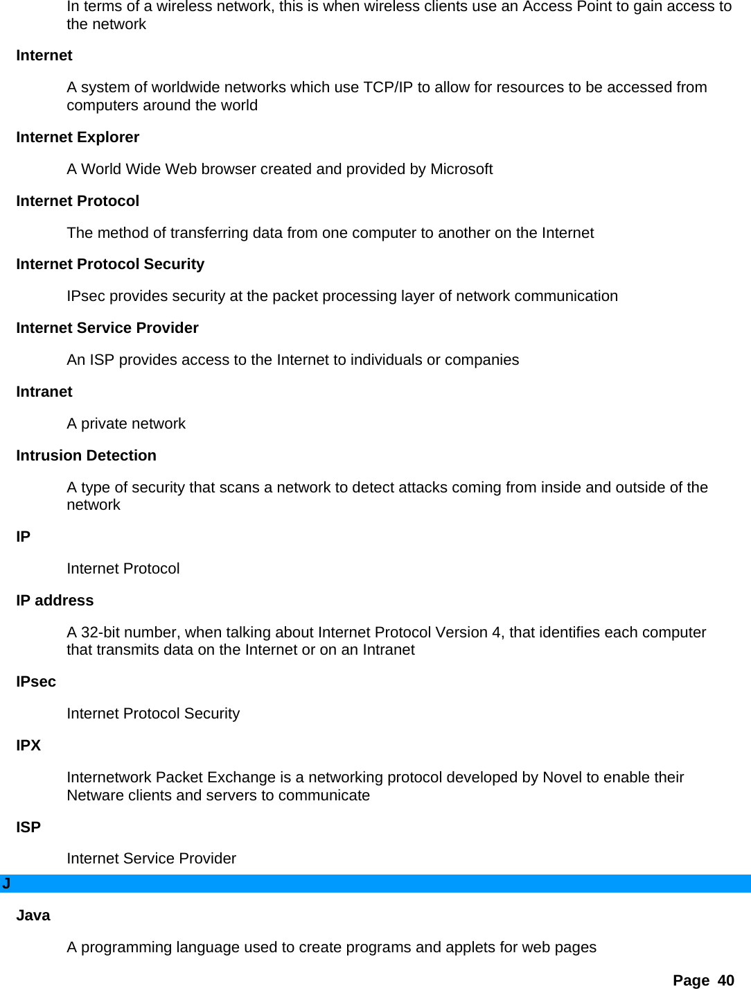 Page 40 In terms of a wireless network, this is when wireless clients use an Access Point to gain access to the network   Internet  A system of worldwide networks which use TCP/IP to allow for resources to be accessed from computers around the world   Internet Explorer   A World Wide Web browser created and provided by Microsoft   Internet Protocol   The method of transferring data from one computer to another on the Internet   Internet Protocol Security   IPsec provides security at the packet processing layer of network communication   Internet Service Provider   An ISP provides access to the Internet to individuals or companies   Intranet  A private network   Intrusion Detection   A type of security that scans a network to detect attacks coming from inside and outside of the network  IP  Internet Protocol   IP address   A 32-bit number, when talking about Internet Protocol Version 4, that identifies each computer that transmits data on the Internet or on an Intranet   IPsec  Internet Protocol Security   IPX  Internetwork Packet Exchange is a networking protocol developed by Novel to enable their Netware clients and servers to communicate   ISP  Internet Service Provider   J Java  A programming language used to create programs and applets for web pages   