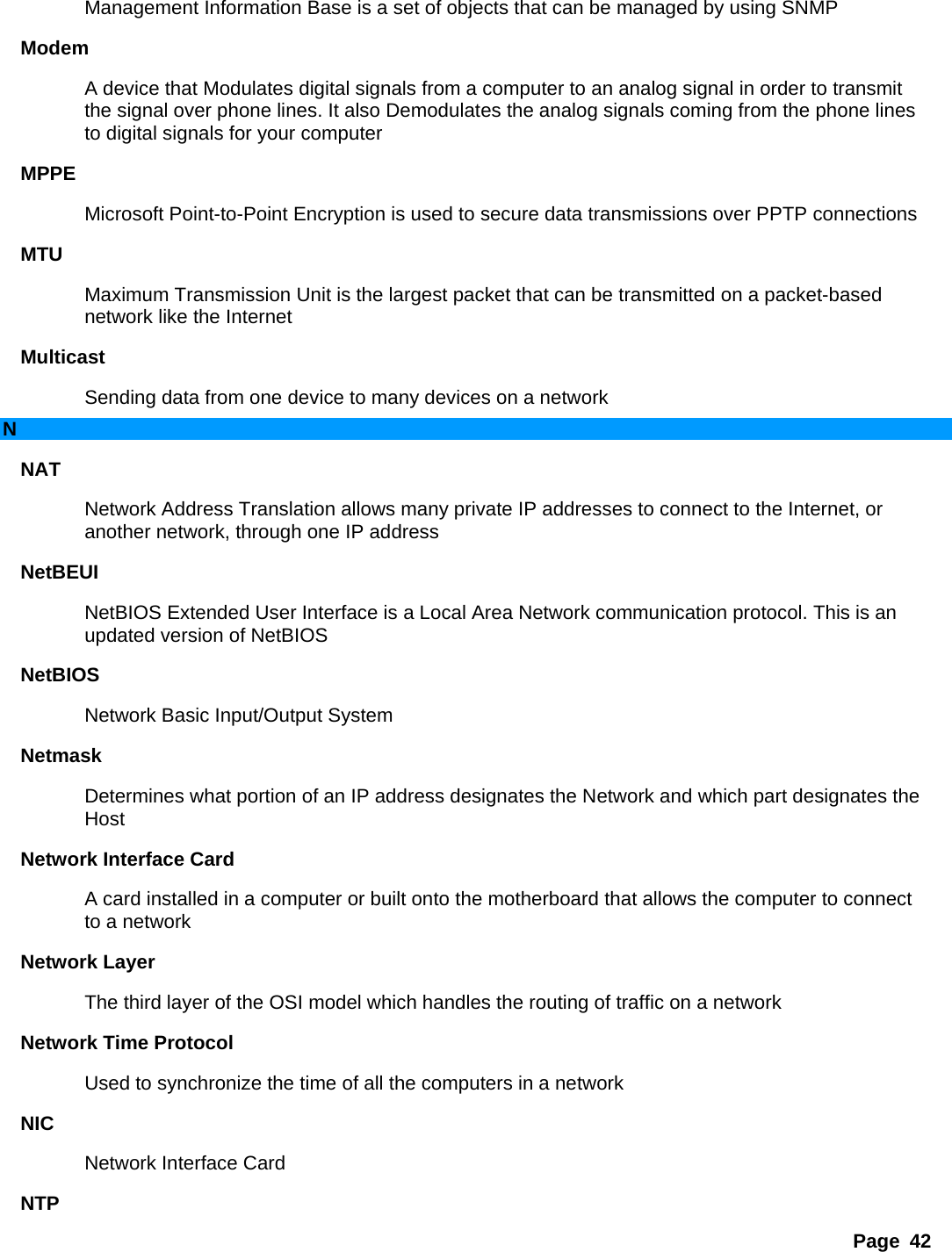Page 42 Management Information Base is a set of objects that can be managed by using SNMP   Modem  A device that Modulates digital signals from a computer to an analog signal in order to transmit the signal over phone lines. It also Demodulates the analog signals coming from the phone lines to digital signals for your computer   MPPE  Microsoft Point-to-Point Encryption is used to secure data transmissions over PPTP connections   MTU  Maximum Transmission Unit is the largest packet that can be transmitted on a packet-based network like the Internet   Multicast  Sending data from one device to many devices on a network   N NAT  Network Address Translation allows many private IP addresses to connect to the Internet, or another network, through one IP address   NetBEUI  NetBIOS Extended User Interface is a Local Area Network communication protocol. This is an updated version of NetBIOS   NetBIOS  Network Basic Input/Output System   Netmask  Determines what portion of an IP address designates the Network and which part designates the Host  Network Interface Card   A card installed in a computer or built onto the motherboard that allows the computer to connect to a network   Network Layer   The third layer of the OSI model which handles the routing of traffic on a network   Network Time Protocol   Used to synchronize the time of all the computers in a network   NIC  Network Interface Card   NTP  