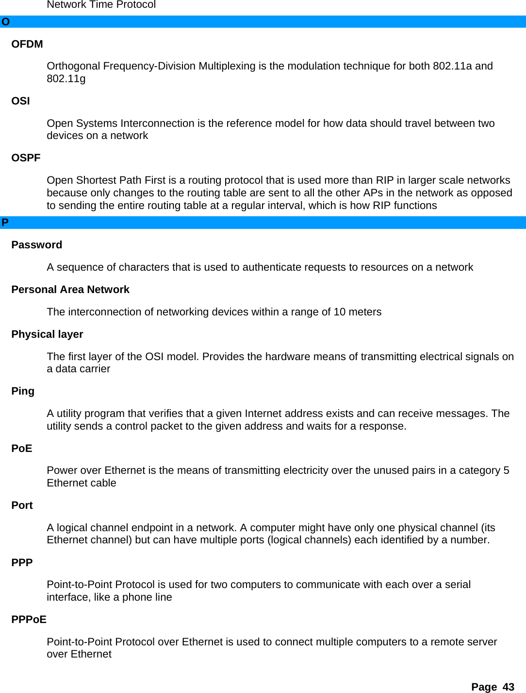 Page 43 Network Time Protocol   O OFDM  Orthogonal Frequency-Division Multiplexing is the modulation technique for both 802.11a and 802.11g  OSI  Open Systems Interconnection is the reference model for how data should travel between two devices on a network   OSPF  Open Shortest Path First is a routing protocol that is used more than RIP in larger scale networks because only changes to the routing table are sent to all the other APs in the network as opposed to sending the entire routing table at a regular interval, which is how RIP functions   P Password  A sequence of characters that is used to authenticate requests to resources on a network   Personal Area Network   The interconnection of networking devices within a range of 10 meters   Physical layer   The first layer of the OSI model. Provides the hardware means of transmitting electrical signals on a data carrier   Ping  A utility program that verifies that a given Internet address exists and can receive messages. The utility sends a control packet to the given address and waits for a response.   PoE  Power over Ethernet is the means of transmitting electricity over the unused pairs in a category 5 Ethernet cable   Port  A logical channel endpoint in a network. A computer might have only one physical channel (its Ethernet channel) but can have multiple ports (logical channels) each identified by a number.   PPP  Point-to-Point Protocol is used for two computers to communicate with each over a serial interface, like a phone line   PPPoE  Point-to-Point Protocol over Ethernet is used to connect multiple computers to a remote server over Ethernet   