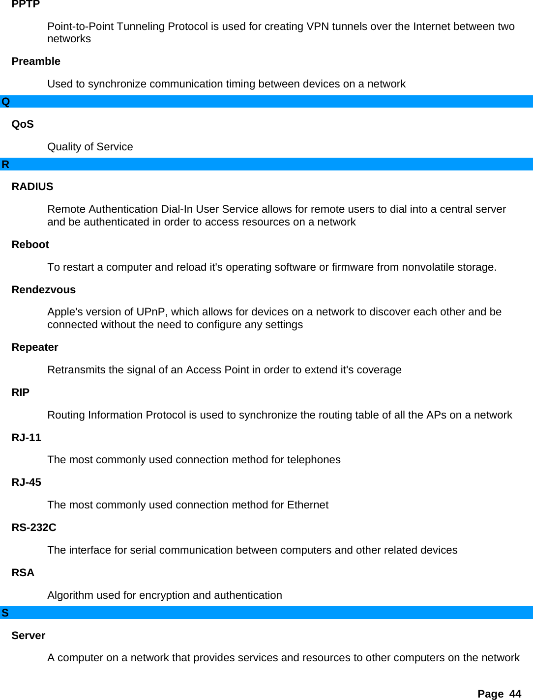 Page 44 PPTP  Point-to-Point Tunneling Protocol is used for creating VPN tunnels over the Internet between two networks  Preamble  Used to synchronize communication timing between devices on a network   Q QoS  Quality of Service   R RADIUS  Remote Authentication Dial-In User Service allows for remote users to dial into a central server and be authenticated in order to access resources on a network   Reboot  To restart a computer and reload it&apos;s operating software or firmware from nonvolatile storage.   Rendezvous  Apple&apos;s version of UPnP, which allows for devices on a network to discover each other and be connected without the need to configure any settings   Repeater  Retransmits the signal of an Access Point in order to extend it&apos;s coverage   RIP  Routing Information Protocol is used to synchronize the routing table of all the APs on a network   RJ-11  The most commonly used connection method for telephones   RJ-45  The most commonly used connection method for Ethernet   RS-232C  The interface for serial communication between computers and other related devices   RSA  Algorithm used for encryption and authentication   S Server  A computer on a network that provides services and resources to other computers on the network   