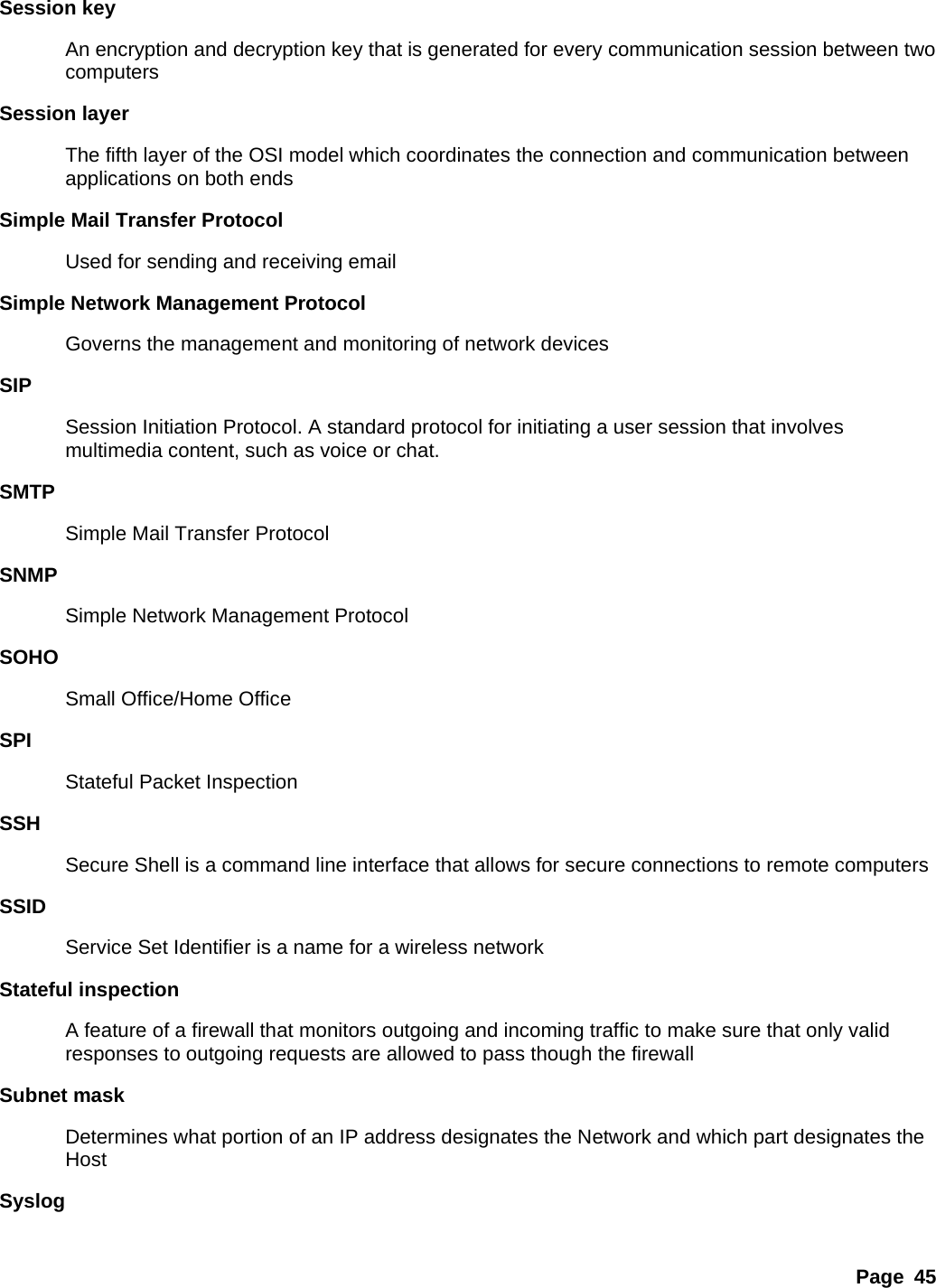 Page 45 Session key   An encryption and decryption key that is generated for every communication session between two computers  Session layer   The fifth layer of the OSI model which coordinates the connection and communication between applications on both ends   Simple Mail Transfer Protocol   Used for sending and receiving email   Simple Network Management Protocol   Governs the management and monitoring of network devices   SIP  Session Initiation Protocol. A standard protocol for initiating a user session that involves multimedia content, such as voice or chat.   SMTP  Simple Mail Transfer Protocol   SNMP  Simple Network Management Protocol   SOHO  Small Office/Home Office   SPI  Stateful Packet Inspection   SSH  Secure Shell is a command line interface that allows for secure connections to remote computers   SSID  Service Set Identifier is a name for a wireless network   Stateful inspection   A feature of a firewall that monitors outgoing and incoming traffic to make sure that only valid responses to outgoing requests are allowed to pass though the firewall   Subnet mask   Determines what portion of an IP address designates the Network and which part designates the Host  Syslog  