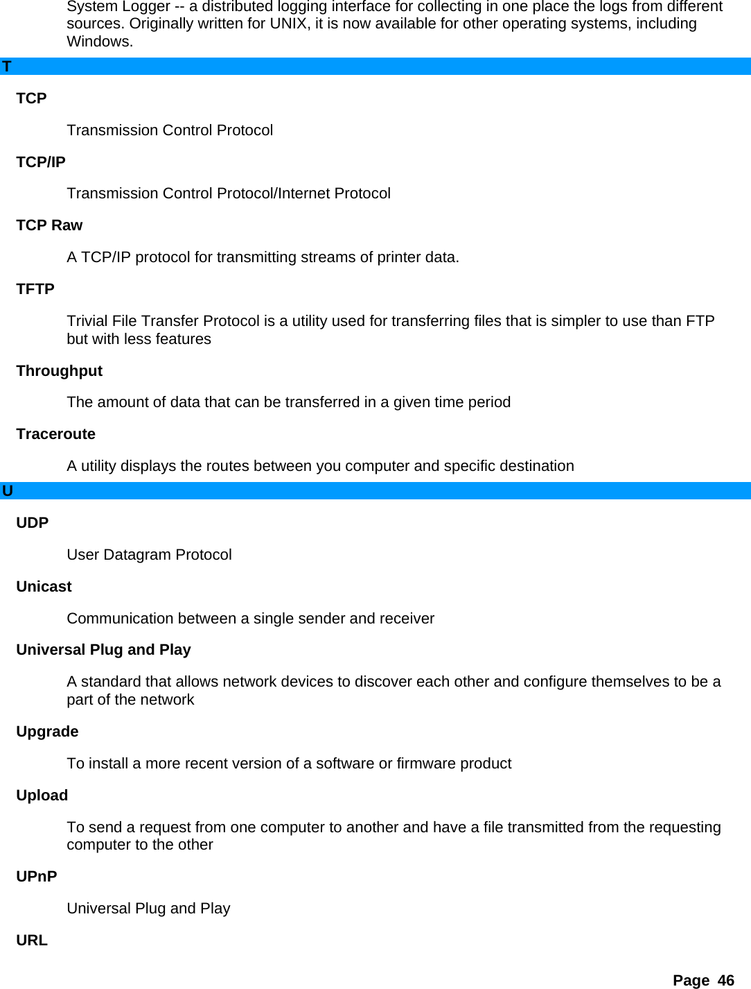 Page 46 System Logger -- a distributed logging interface for collecting in one place the logs from different sources. Originally written for UNIX, it is now available for other operating systems, including Windows.  T TCP  Transmission Control Protocol   TCP/IP  Transmission Control Protocol/Internet Protocol   TCP Raw   A TCP/IP protocol for transmitting streams of printer data.   TFTP  Trivial File Transfer Protocol is a utility used for transferring files that is simpler to use than FTP but with less features   Throughput  The amount of data that can be transferred in a given time period   Traceroute  A utility displays the routes between you computer and specific destination   U UDP  User Datagram Protocol   Unicast  Communication between a single sender and receiver   Universal Plug and Play   A standard that allows network devices to discover each other and configure themselves to be a part of the network   Upgrade  To install a more recent version of a software or firmware product   Upload  To send a request from one computer to another and have a file transmitted from the requesting computer to the other   UPnP  Universal Plug and Play   URL  