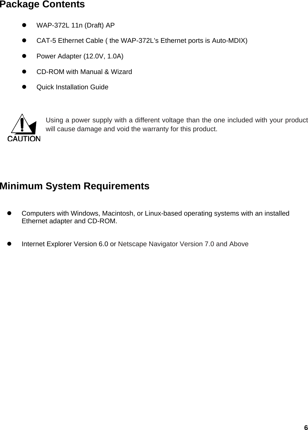 6 Package Contents  z  WAP-372L 11n (Draft) AP z  CAT-5 Ethernet Cable ( the WAP-372L’s Ethernet ports is Auto-MDIX) z  Power Adapter (12.0V, 1.0A) z CD-ROM with Manual &amp; Wizard z Quick Installation Guide   Using a power supply with a different voltage than the one included with your product will cause damage and void the warranty for this product.        Minimum System Requirements z Computers with Windows, Macintosh, or Linux-based operating systems with an installed Ethernet adapter and CD-ROM. z  Internet Explorer Version 6.0 or Netscape Navigator Version 7.0 and Above    