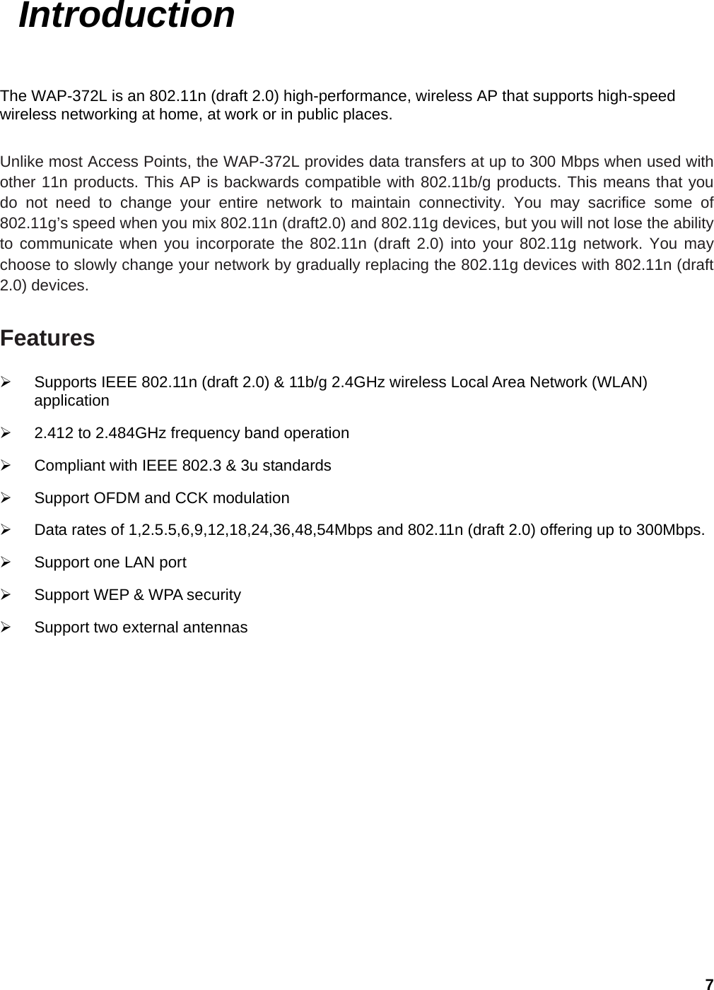 7  Introduction The WAP-372L is an 802.11n (draft 2.0) high-performance, wireless AP that supports high-speed wireless networking at home, at work or in public places.    Unlike most Access Points, the WAP-372L provides data transfers at up to 300 Mbps when used with other 11n products. This AP is backwards compatible with 802.11b/g products. This means that you do not need to change your entire network to maintain connectivity. You may sacrifice some of 802.11g’s speed when you mix 802.11n (draft2.0) and 802.11g devices, but you will not lose the ability to communicate when you incorporate the 802.11n (draft 2.0) into your 802.11g network. You may choose to slowly change your network by gradually replacing the 802.11g devices with 802.11n (draft 2.0) devices.    Features ¾  Supports IEEE 802.11n (draft 2.0) &amp; 11b/g 2.4GHz wireless Local Area Network (WLAN) application  ¾  2.412 to 2.484GHz frequency band operation ¾  Compliant with IEEE 802.3 &amp; 3u standards ¾  Support OFDM and CCK modulation   ¾  Data rates of 1,2.5.5,6,9,12,18,24,36,48,54Mbps and 802.11n (draft 2.0) offering up to 300Mbps. ¾  Support one LAN port ¾  Support WEP &amp; WPA security ¾ Support two external antennas 