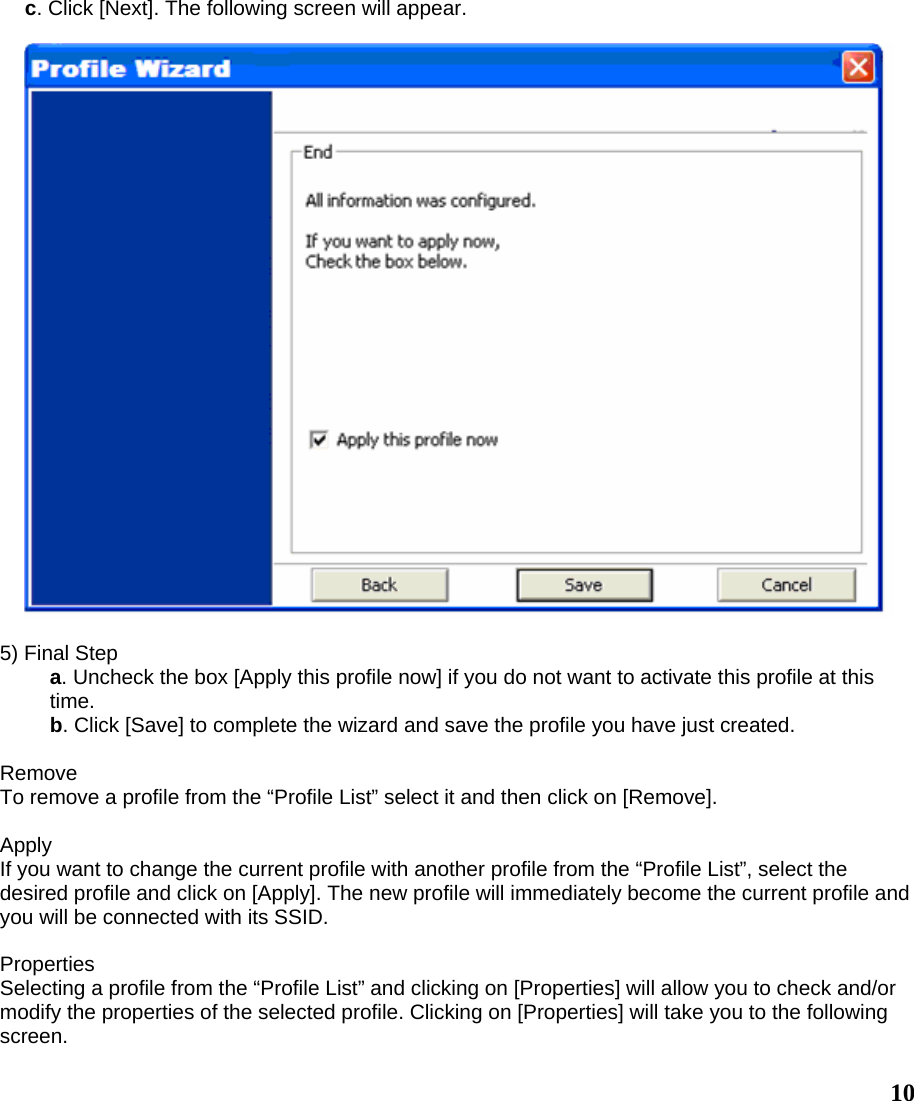  10c. Click [Next]. The following screen will appear.    5) Final Step a. Uncheck the box [Apply this profile now] if you do not want to activate this profile at this time. b. Click [Save] to complete the wizard and save the profile you have just created.  Remove To remove a profile from the “Profile List” select it and then click on [Remove].  Apply If you want to change the current profile with another profile from the “Profile List”, select the desired profile and click on [Apply]. The new profile will immediately become the current profile and you will be connected with its SSID.  Properties Selecting a profile from the “Profile List” and clicking on [Properties] will allow you to check and/or modify the properties of the selected profile. Clicking on [Properties] will take you to the following screen. 