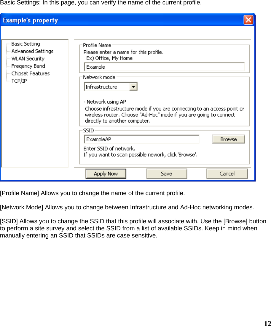  12Basic Settings: In this page, you can verify the name of the current profile.    [Profile Name] Allows you to change the name of the current profile.  [Network Mode] Allows you to change between Infrastructure and Ad-Hoc networking modes.  [SSID] Allows you to change the SSID that this profile will associate with. Use the [Browse] button to perform a site survey and select the SSID from a list of available SSIDs. Keep in mind when manually entering an SSID that SSIDs are case sensitive. 