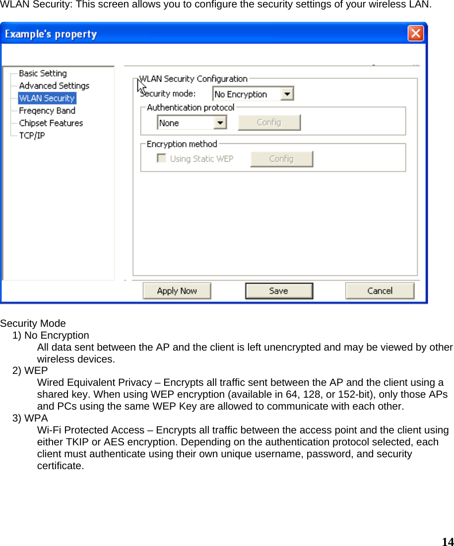  14WLAN Security: This screen allows you to configure the security settings of your wireless LAN.    Security Mode 1) No Encryption All data sent between the AP and the client is left unencrypted and may be viewed by other wireless devices. 2) WEP Wired Equivalent Privacy – Encrypts all traffic sent between the AP and the client using a shared key. When using WEP encryption (available in 64, 128, or 152-bit), only those APs and PCs using the same WEP Key are allowed to communicate with each other. 3) WPA Wi-Fi Protected Access – Encrypts all traffic between the access point and the client using either TKIP or AES encryption. Depending on the authentication protocol selected, each client must authenticate using their own unique username, password, and security certificate. 