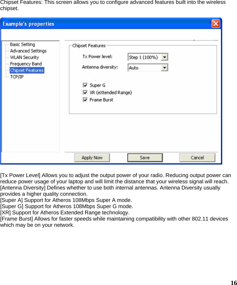  16Chipset Features: This screen allows you to configure advanced features built into the wireless chipset.    [Tx Power Level] Allows you to adjust the output power of your radio. Reducing output power can reduce power usage of your laptop and will limit the distance that your wireless signal will reach. [Antenna Diversity] Defines whether to use both internal antennas. Antenna Diversity usually provides a higher quality connection. [Super A] Support for Atheros 108Mbps Super A mode. [Super G] Support for Atheros 108Mbps Super G mode. [XR] Support for Atheros Extended Range technology. [Frame Burst] Allows for faster speeds while maintaining compatibility with other 802.11 devices which may be on your network. 