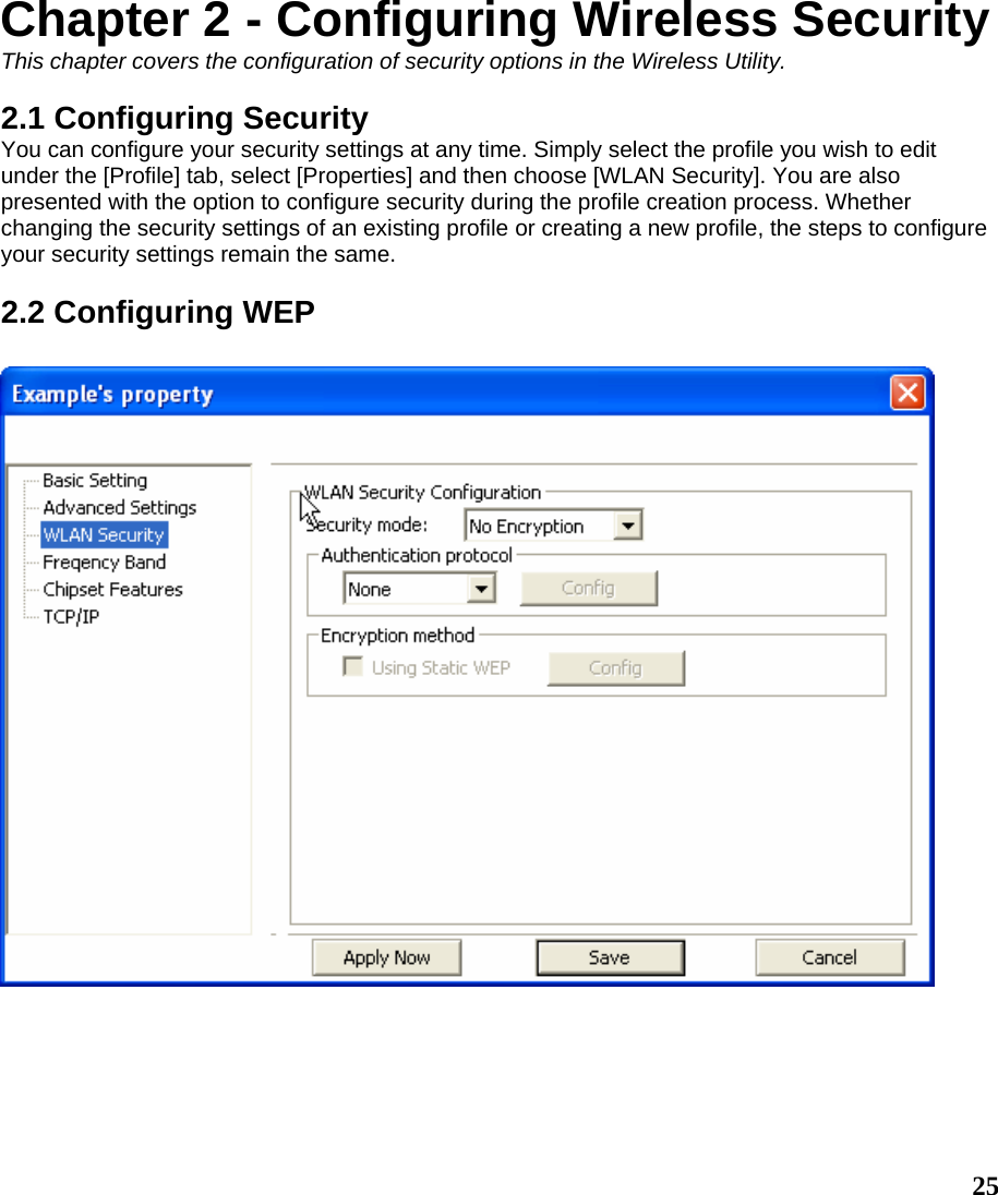  25Chapter 2 - Configuring Wireless Security This chapter covers the configuration of security options in the Wireless Utility.  2.1 Configuring Security You can configure your security settings at any time. Simply select the profile you wish to edit under the [Profile] tab, select [Properties] and then choose [WLAN Security]. You are also presented with the option to configure security during the profile creation process. Whether changing the security settings of an existing profile or creating a new profile, the steps to configure your security settings remain the same.  2.2 Configuring WEP   