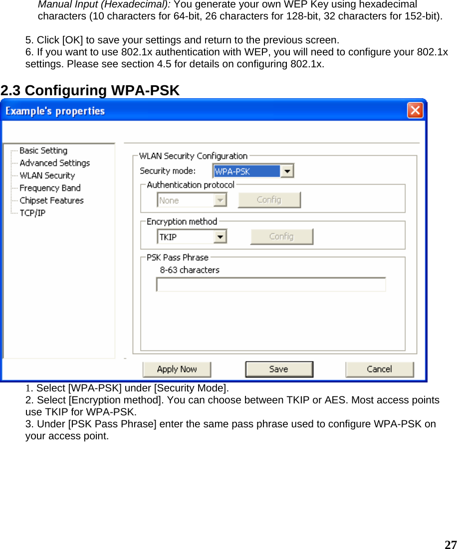  27Manual Input (Hexadecimal): You generate your own WEP Key using hexadecimal characters (10 characters for 64-bit, 26 characters for 128-bit, 32 characters for 152-bit).  5. Click [OK] to save your settings and return to the previous screen. 6. If you want to use 802.1x authentication with WEP, you will need to configure your 802.1x settings. Please see section 4.5 for details on configuring 802.1x.  2.3 Configuring WPA-PSK  1. Select [WPA-PSK] under [Security Mode]. 2. Select [Encryption method]. You can choose between TKIP or AES. Most access points use TKIP for WPA-PSK. 3. Under [PSK Pass Phrase] enter the same pass phrase used to configure WPA-PSK on your access point. 