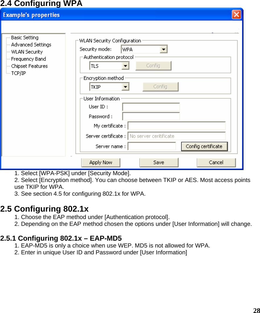  282.4 Configuring WPA  1. Select [WPA-PSK] under [Security Mode]. 2. Select [Encryption method]. You can choose between TKIP or AES. Most access points use TKIP for WPA. 3. See section 4.5 for configuring 802.1x for WPA.  2.5 Configuring 802.1x 1. Choose the EAP method under [Authentication protocol]. 2. Depending on the EAP method chosen the options under [User Information] will change.  2.5.1 Configuring 802.1x – EAP-MD5 1. EAP-MD5 is only a choice when use WEP. MD5 is not allowed for WPA. 2. Enter in unique User ID and Password under [User Information] 