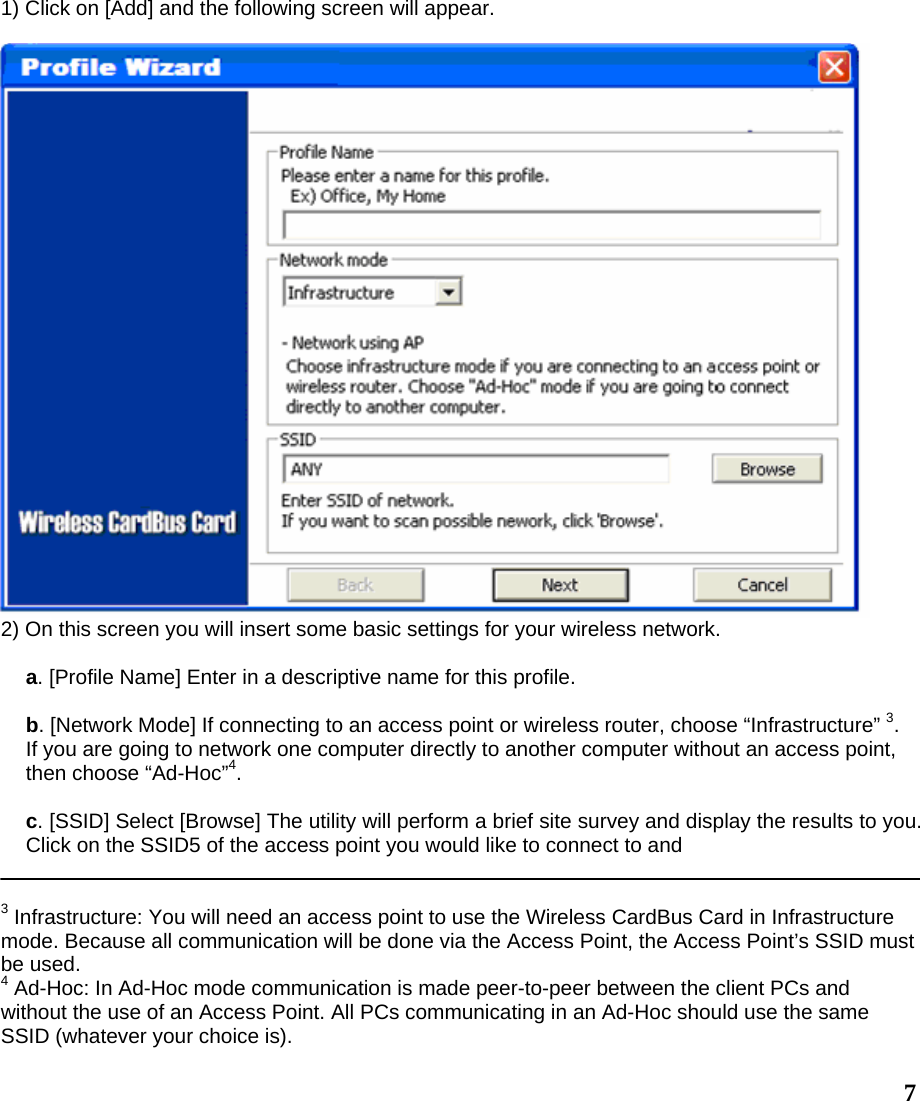  71) Click on [Add] and the following screen will appear.   2) On this screen you will insert some basic settings for your wireless network.  a. [Profile Name] Enter in a descriptive name for this profile.  b. [Network Mode] If connecting to an access point or wireless router, choose “Infrastructure” 3. If you are going to network one computer directly to another computer without an access point, then choose “Ad-Hoc”4.  c. [SSID] Select [Browse] The utility will perform a brief site survey and display the results to you. Click on the SSID5 of the access point you would like to connect to and   3 Infrastructure: You will need an access point to use the Wireless CardBus Card in Infrastructure mode. Because all communication will be done via the Access Point, the Access Point’s SSID must be used. 4 Ad-Hoc: In Ad-Hoc mode communication is made peer-to-peer between the client PCs and without the use of an Access Point. All PCs communicating in an Ad-Hoc should use the same SSID (whatever your choice is). 