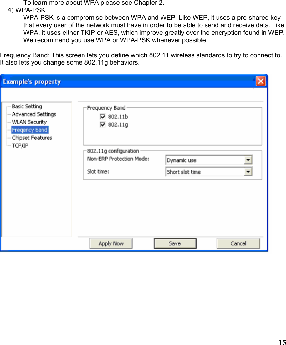  15To learn more about WPA please see Chapter 2. 4) WPA-PSK WPA-PSK is a compromise between WPA and WEP. Like WEP, it uses a pre-shared key that every user of the network must have in order to be able to send and receive data. Like WPA, it uses either TKIP or AES, which improve greatly over the encryption found in WEP. We recommend you use WPA or WPA-PSK whenever possible.  Frequency Band: This screen lets you define which 802.11 wireless standards to try to connect to. It also lets you change some 802.11g behaviors.  