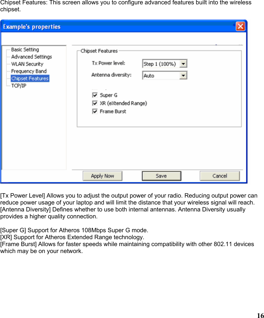  16Chipset Features: This screen allows you to configure advanced features built into the wireless chipset.    [Tx Power Level] Allows you to adjust the output power of your radio. Reducing output power can reduce power usage of your laptop and will limit the distance that your wireless signal will reach. [Antenna Diversity] Defines whether to use both internal antennas. Antenna Diversity usually provides a higher quality connection. [Super G] Support for Atheros 108Mbps Super G mode. [XR] Support for Atheros Extended Range technology. [Frame Burst] Allows for faster speeds while maintaining compatibility with other 802.11 devices which may be on your network. 