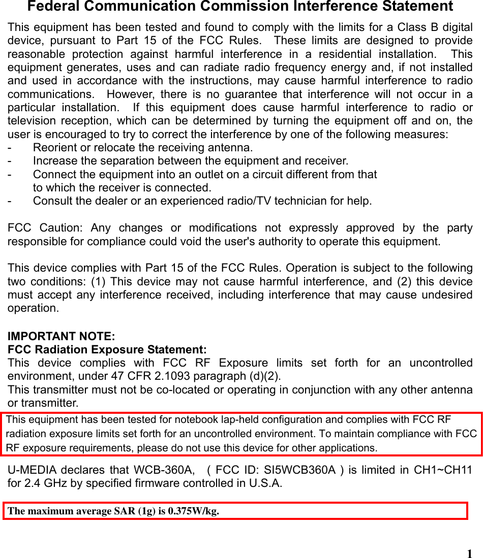  1Federal Communication Commission Interference Statement This equipment has been tested and found to comply with the limits for a Class B digital device, pursuant to Part 15 of the FCC Rules.  These limits are designed to provide reasonable protection against harmful interference in a residential installation.  This equipment generates, uses and can radiate radio frequency energy and, if not installed and used in accordance with the instructions, may cause harmful interference to radio communications.  However, there is no guarantee that interference will not occur in a particular installation.  If this equipment does cause harmful interference to radio or television reception, which can be determined by turning the equipment off and on, the user is encouraged to try to correct the interference by one of the following measures: -  Reorient or relocate the receiving antenna. -  Increase the separation between the equipment and receiver. -  Connect the equipment into an outlet on a circuit different from that to which the receiver is connected. -  Consult the dealer or an experienced radio/TV technician for help.  FCC Caution: Any changes or modifications not expressly approved by the party responsible for compliance could void the user&apos;s authority to operate this equipment.  This device complies with Part 15 of the FCC Rules. Operation is subject to the following two conditions: (1) This device may not cause harmful interference, and (2) this device must accept any interference received, including interference that may cause undesired operation.  IMPORTANT NOTE: FCC Radiation Exposure Statement: This device complies with FCC RF Exposure limits set forth for an uncontrolled environment, under 47 CFR 2.1093 paragraph (d)(2). This transmitter must not be co-located or operating in conjunction with any other antenna or transmitter.  U-MEDIA declares that WCB-360A,  ( FCC ID: SI5WCB360A ) is limited in CH1~CH11 for 2.4 GHz by specified firmware controlled in U.S.A.  The maximum average SAR (1g) is 0.375W/kg.This equipment has been tested for notebook lap-held configuration and complies with FCC RF radiation exposure limits set forth for an uncontrolled environment. To maintain compliance with FCC RF exposure requirements, please do not use this device for other applications.