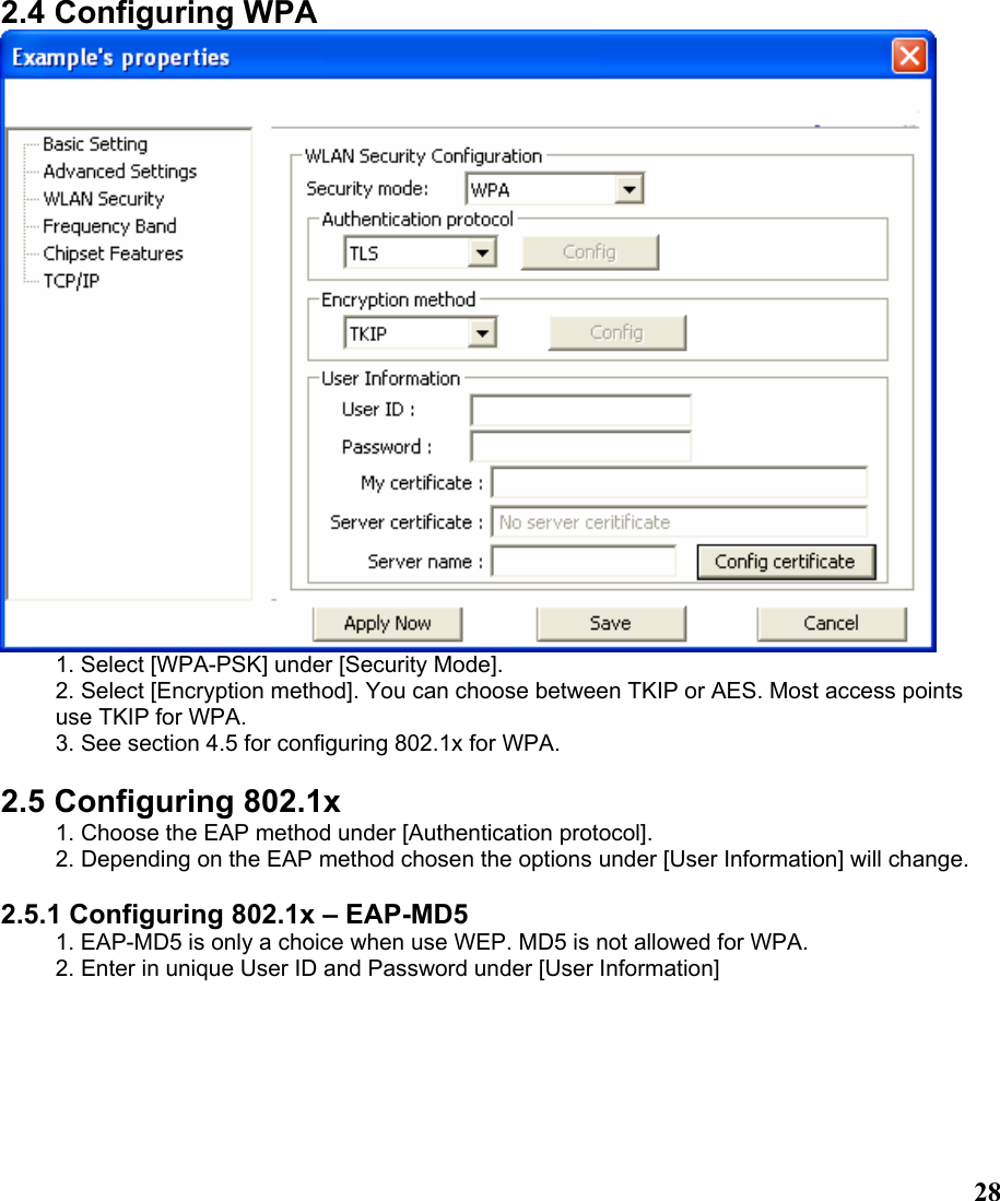  282.4 Configuring WPA  1. Select [WPA-PSK] under [Security Mode]. 2. Select [Encryption method]. You can choose between TKIP or AES. Most access points use TKIP for WPA. 3. See section 4.5 for configuring 802.1x for WPA.  2.5 Configuring 802.1x 1. Choose the EAP method under [Authentication protocol]. 2. Depending on the EAP method chosen the options under [User Information] will change.  2.5.1 Configuring 802.1x – EAP-MD5 1. EAP-MD5 is only a choice when use WEP. MD5 is not allowed for WPA. 2. Enter in unique User ID and Password under [User Information] 