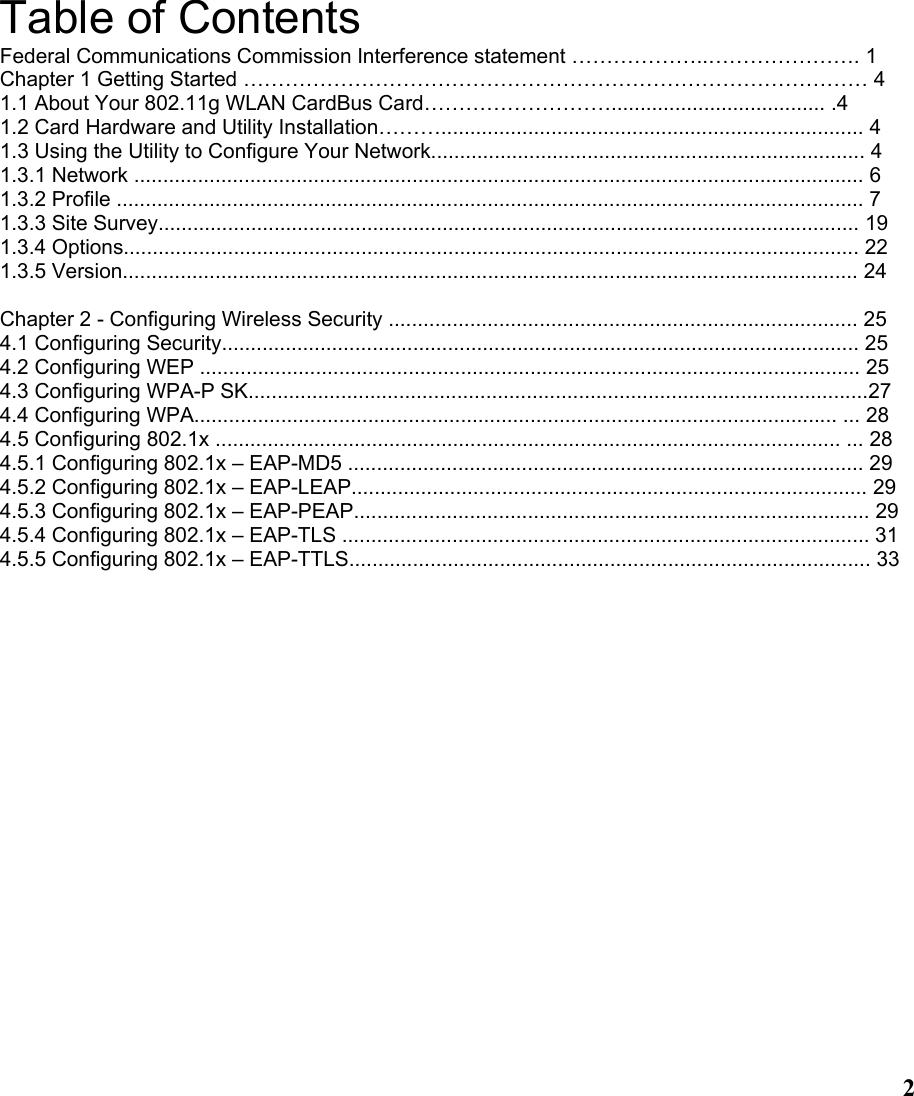  2Table of Contents Federal Communications Commission Interference statement ………………..…………………. 1 Chapter 1 Getting Started ……………………………………………………………………………… 4 1.1 About Your 802.11g WLAN CardBus Card………………………..................................... .4 1.2 Card Hardware and Utility Installation………......................................................................... 4   1.3 Using the Utility to Configure Your Network........................................................................... 4 1.3.1 Network .............................................................................................................................. 6 1.3.2 Profile ................................................................................................................................. 7 1.3.3 Site Survey......................................................................................................................... 19 1.3.4 Options............................................................................................................................... 22 1.3.5 Version............................................................................................................................... 24  Chapter 2 - Configuring Wireless Security ................................................................................. 25 4.1 Configuring Security.............................................................................................................. 25 4.2 Configuring WEP .................................................................................................................. 25 4.3 Configuring WPA-P SK...........................................................................................................27 4.4 Configuring WPA............................................................................................................... ... 28 4.5 Configuring 802.1x ............................................................................................................ ... 28 4.5.1 Configuring 802.1x – EAP-MD5 ......................................................................................... 29 4.5.2 Configuring 802.1x – EAP-LEAP......................................................................................... 29 4.5.3 Configuring 802.1x – EAP-PEAP......................................................................................... 29 4.5.4 Configuring 802.1x – EAP-TLS ........................................................................................... 31 4.5.5 Configuring 802.1x – EAP-TTLS.......................................................................................... 33 