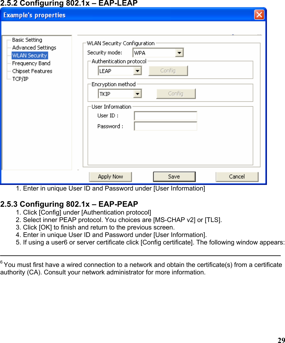  292.5.2 Configuring 802.1x – EAP-LEAP  1. Enter in unique User ID and Password under [User Information]  2.5.3 Configuring 802.1x – EAP-PEAP 1. Click [Config] under [Authentication protocol] 2. Select inner PEAP protocol. You choices are [MS-CHAP v2] or [TLS]. 3. Click [OK] to finish and return to the previous screen. 4. Enter in unique User ID and Password under [User Information]. 5. If using a user6 or server certificate click [Config certificate]. The following window appears:   6 You must first have a wired connection to a network and obtain the certificate(s) from a certificate authority (CA). Consult your network administrator for more information.  