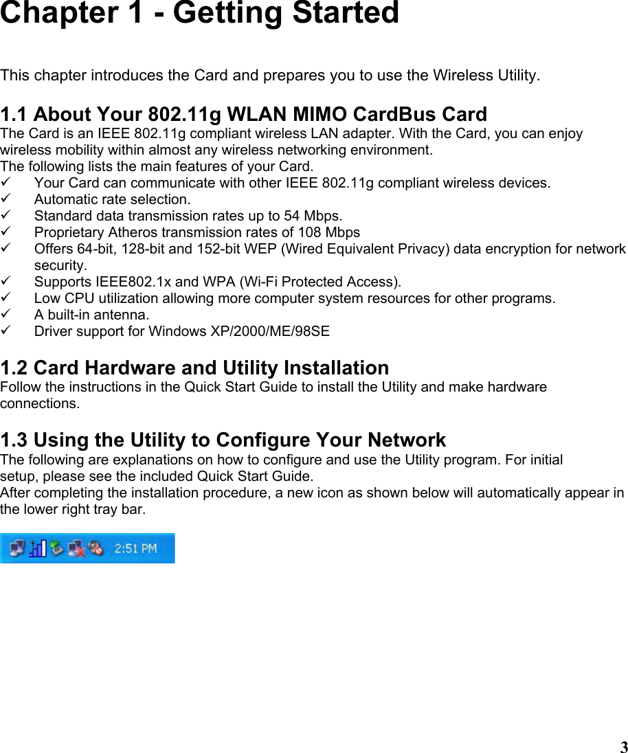  3Chapter 1 - Getting Started  This chapter introduces the Card and prepares you to use the Wireless Utility.  1.1 About Your 802.11g WLAN MIMO CardBus Card The Card is an IEEE 802.11g compliant wireless LAN adapter. With the Card, you can enjoy wireless mobility within almost any wireless networking environment. The following lists the main features of your Card. 9  Your Card can communicate with other IEEE 802.11g compliant wireless devices. 9  Automatic rate selection. 9  Standard data transmission rates up to 54 Mbps. 9  Proprietary Atheros transmission rates of 108 Mbps 9  Offers 64-bit, 128-bit and 152-bit WEP (Wired Equivalent Privacy) data encryption for network security. 9  Supports IEEE802.1x and WPA (Wi-Fi Protected Access). 9  Low CPU utilization allowing more computer system resources for other programs. 9  A built-in antenna. 9  Driver support for Windows XP/2000/ME/98SE  1.2 Card Hardware and Utility Installation Follow the instructions in the Quick Start Guide to install the Utility and make hardware connections.  1.3 Using the Utility to Configure Your Network The following are explanations on how to configure and use the Utility program. For initial setup, please see the included Quick Start Guide. After completing the installation procedure, a new icon as shown below will automatically appear in the lower right tray bar.  