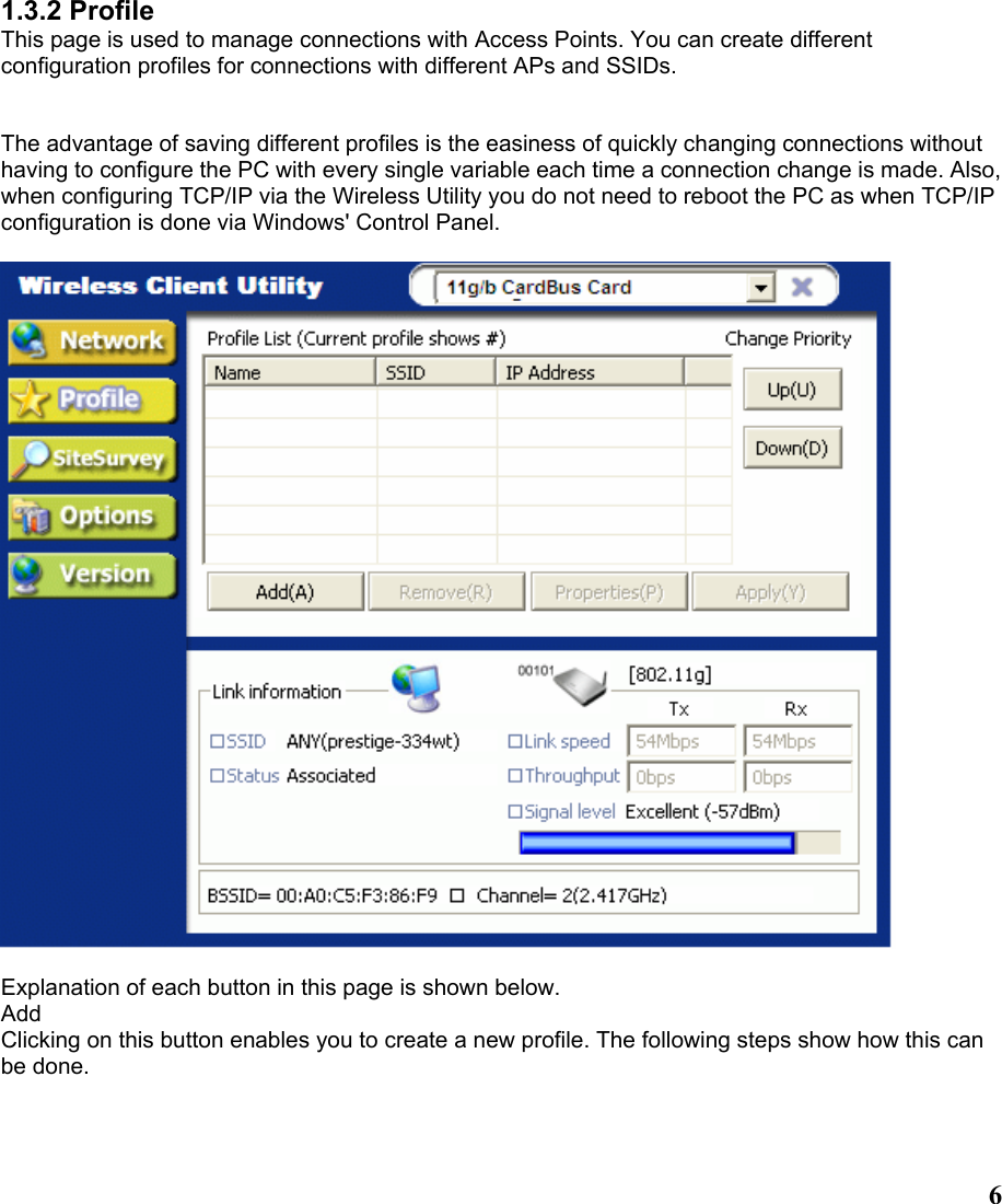  61.3.2 Profile This page is used to manage connections with Access Points. You can create different configuration profiles for connections with different APs and SSIDs.   The advantage of saving different profiles is the easiness of quickly changing connections without having to configure the PC with every single variable each time a connection change is made. Also, when configuring TCP/IP via the Wireless Utility you do not need to reboot the PC as when TCP/IP configuration is done via Windows&apos; Control Panel.    Explanation of each button in this page is shown below. Add Clicking on this button enables you to create a new profile. The following steps show how this can be done.  