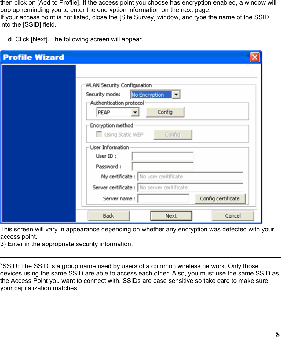  8then click on [Add to Profile]. If the access point you choose has encryption enabled, a window will pop up reminding you to enter the encryption information on the next page. If your access point is not listed, close the [Site Survey] window, and type the name of the SSID into the [SSID] field.  d. Click [Next]. The following screen will appear.   This screen will vary in appearance depending on whether any encryption was detected with your access point. 3) Enter in the appropriate security information.   5SSID: The SSID is a group name used by users of a common wireless network. Only those devices using the same SSID are able to access each other. Also, you must use the same SSID as the Access Point you want to connect with. SSIDs are case sensitive so take care to make sure your capitalization matches. 