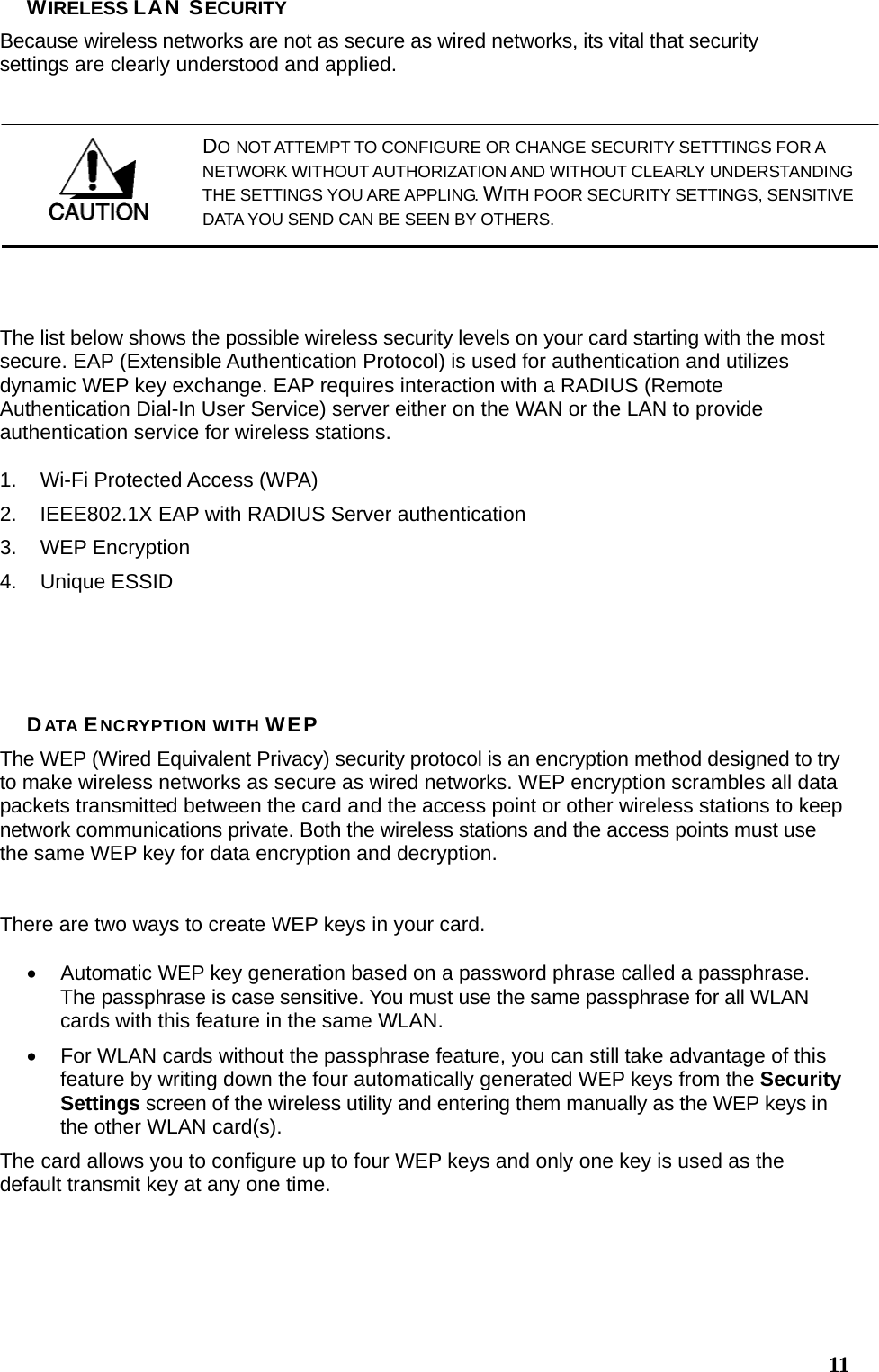  11WIRELESS LAN SECURITY Because wireless networks are not as secure as wired networks, its vital that security settings are clearly understood and applied.  The list below shows the possible wireless security levels on your card starting with the most secure. EAP (Extensible Authentication Protocol) is used for authentication and utilizes dynamic WEP key exchange. EAP requires interaction with a RADIUS (Remote Authentication Dial-In User Service) server either on the WAN or the LAN to provide authentication service for wireless stations.  1.  Wi-Fi Protected Access (WPA) 2.  IEEE802.1X EAP with RADIUS Server authentication 3. WEP Encryption 4. Unique ESSID     DATA ENCRYPTION WITH WEP The WEP (Wired Equivalent Privacy) security protocol is an encryption method designed to try to make wireless networks as secure as wired networks. WEP encryption scrambles all data packets transmitted between the card and the access point or other wireless stations to keep network communications private. Both the wireless stations and the access points must use the same WEP key for data encryption and decryption.   There are two ways to create WEP keys in your card.  •  Automatic WEP key generation based on a password phrase called a passphrase. The passphrase is case sensitive. You must use the same passphrase for all WLAN cards with this feature in the same WLAN. •  For WLAN cards without the passphrase feature, you can still take advantage of this feature by writing down the four automatically generated WEP keys from the Security Settings screen of the wireless utility and entering them manually as the WEP keys in the other WLAN card(s). The card allows you to configure up to four WEP keys and only one key is used as the default transmit key at any one time.   DO NOT ATTEMPT TO CONFIGURE OR CHANGE SECURITY SETTTINGS FOR A NETWORK WITHOUT AUTHORIZATION AND WITHOUT CLEARLY UNDERSTANDING THE SETTINGS YOU ARE APPLING. WITH POOR SECURITY SETTINGS, SENSITIVE DATA YOU SEND CAN BE SEEN BY OTHERS. 