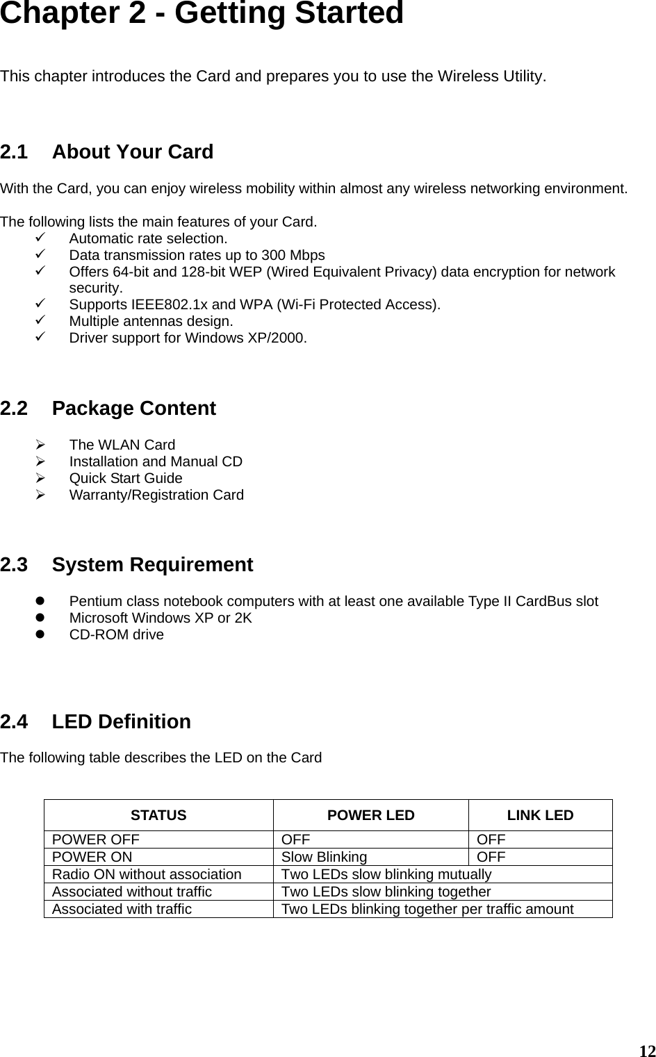  12Chapter 2 - Getting Started  This chapter introduces the Card and prepares you to use the Wireless Utility.    2.1  About Your Card  With the Card, you can enjoy wireless mobility within almost any wireless networking environment.  The following lists the main features of your Card. 9  Automatic rate selection. 9  Data transmission rates up to 300 Mbps 9  Offers 64-bit and 128-bit WEP (Wired Equivalent Privacy) data encryption for network security. 9  Supports IEEE802.1x and WPA (Wi-Fi Protected Access). 9  Multiple antennas design. 9  Driver support for Windows XP/2000.    2.2 Package Content  ¾  The WLAN Card ¾  Installation and Manual CD ¾  Quick Start Guide ¾ Warranty/Registration Card    2.3 System Requirement  z  Pentium class notebook computers with at least one available Type II CardBus slot z  Microsoft Windows XP or 2K z CD-ROM drive     2.4 LED Definition  The following table describes the LED on the Card   STATUS  POWER LED  LINK LED POWER OFF  OFF  OFF POWER ON  Slow Blinking  OFF Radio ON without association  Two LEDs slow blinking mutually Associated without traffic  Two LEDs slow blinking together Associated with traffic  Two LEDs blinking together per traffic amount     