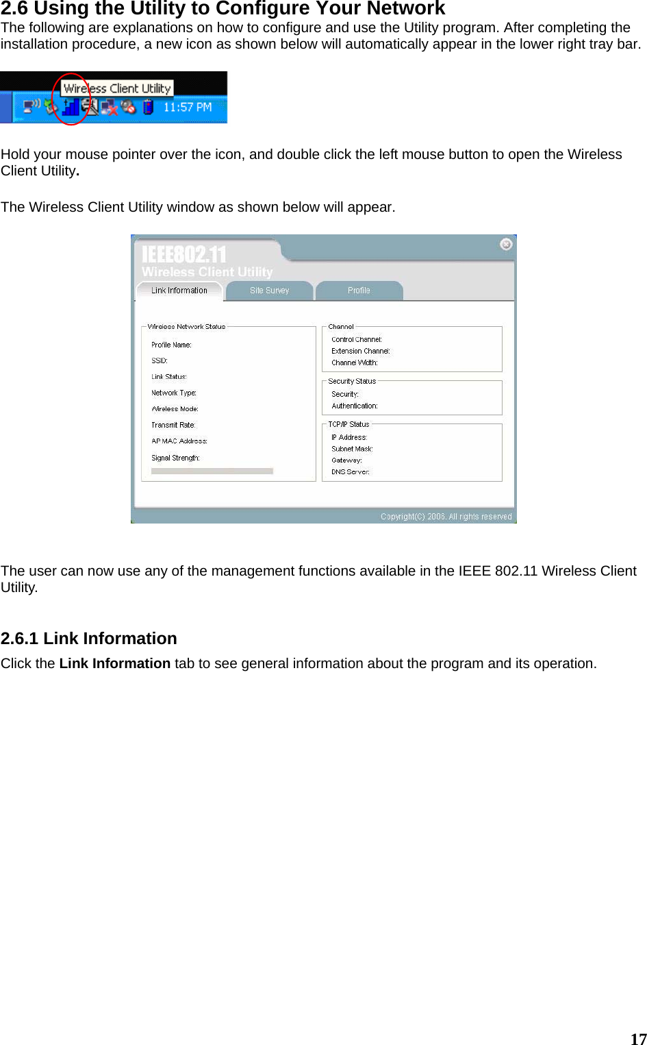  172.6 Using the Utility to Configure Your Network The following are explanations on how to configure and use the Utility program. After completing the installation procedure, a new icon as shown below will automatically appear in the lower right tray bar.    Hold your mouse pointer over the icon, and double click the left mouse button to open the Wireless Client Utility.  The Wireless Client Utility window as shown below will appear.     The user can now use any of the management functions available in the IEEE 802.11 Wireless Client Utility.    2.6.1 Link Information Click the Link Information tab to see general information about the program and its operation.  