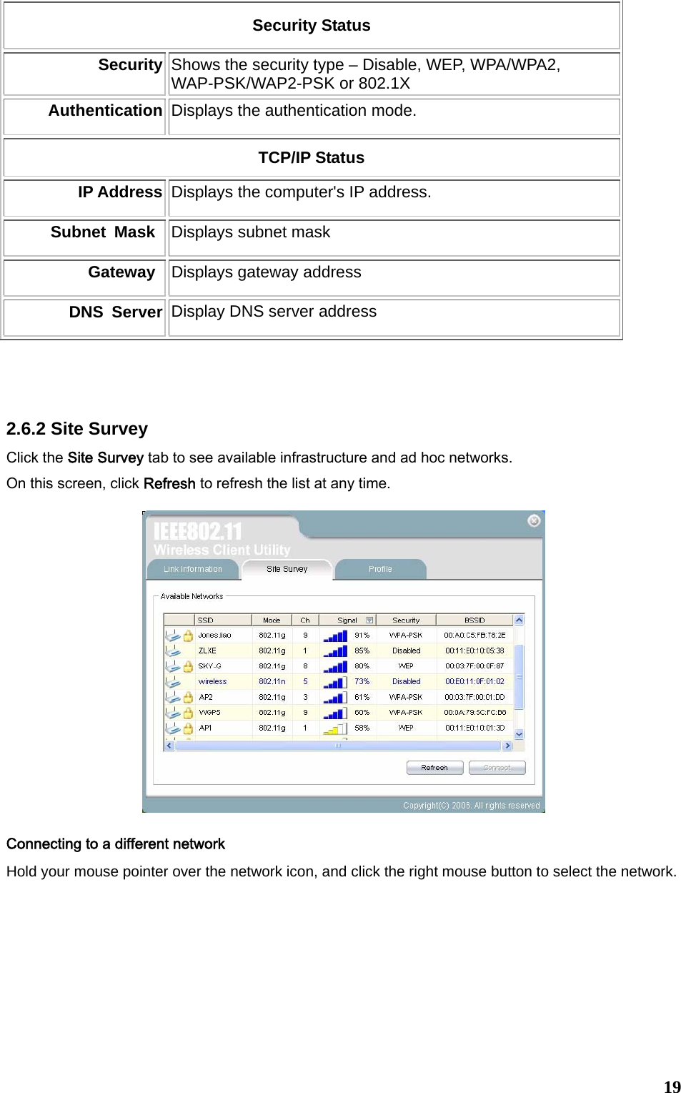  19Security Status Security Shows the security type – Disable, WEP, WPA/WPA2, WAP-PSK/WAP2-PSK or 802.1X Authentication Displays the authentication mode.     TCP/IP Status IP Address Displays the computer&apos;s IP address.   Subnet Mask Displays subnet mask   Gateway Displays gateway address DNS Server Display DNS server address   2.6.2 Site Survey Click the Site Survey tab to see available infrastructure and ad hoc networks.   On this screen, click Refresh to refresh the list at any time.     Connecting to a different network Hold your mouse pointer over the network icon, and click the right mouse button to select the network.  
