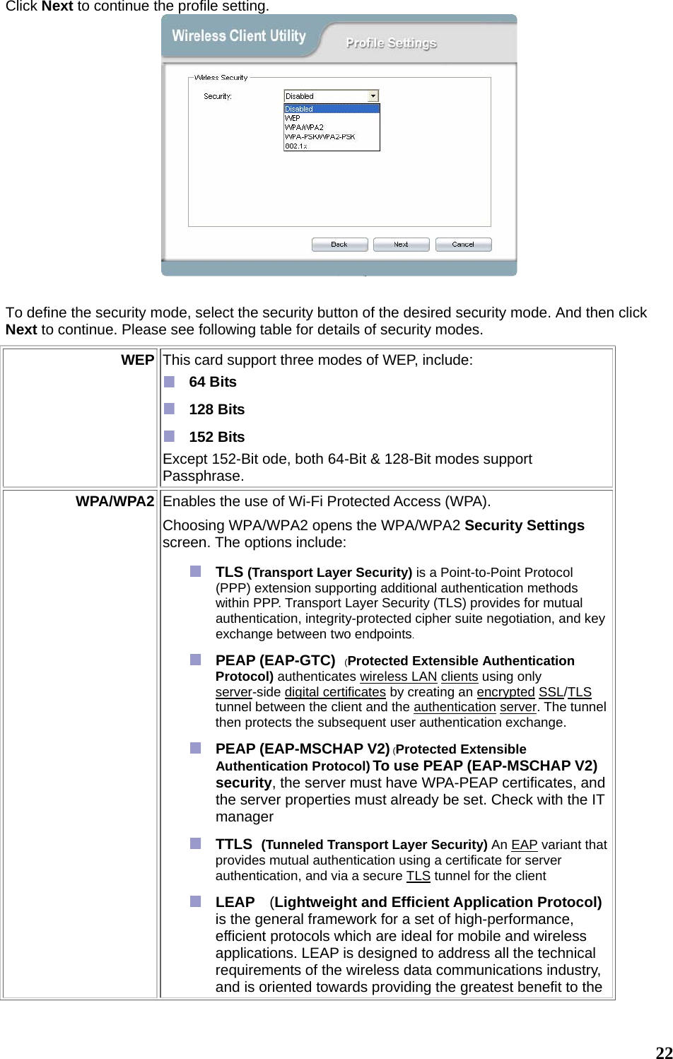  22 Click Next to continue the profile setting.   To define the security mode, select the security button of the desired security mode. And then click Next to continue. Please see following table for details of security modes. WEP  This card support three modes of WEP, include:    64 Bits   128 Bits   152 Bits Except 152-Bit ode, both 64-Bit &amp; 128-Bit modes support Passphrase.  WPA/WPA2 Enables the use of Wi-Fi Protected Access (WPA).   Choosing WPA/WPA2 opens the WPA/WPA2 Security Settings screen. The options include:  TLS (Transport Layer Security) is a Point-to-Point Protocol (PPP) extension supporting additional authentication methods within PPP. Transport Layer Security (TLS) provides for mutual authentication, integrity-protected cipher suite negotiation, and key exchange between two endpoints.  PEAP (EAP-GTC)  (Protected Extensible Authentication Protocol) authenticates wireless LAN clients using only server-side digital certificates by creating an encrypted SSL/TLS tunnel between the client and the authentication server. The tunnel then protects the subsequent user authentication exchange.  PEAP (EAP-MSCHAP V2) (Protected Extensible Authentication Protocol) To use PEAP (EAP-MSCHAP V2) security, the server must have WPA-PEAP certificates, and the server properties must already be set. Check with the IT manager  TTLS  (Tunneled Transport Layer Security) An EAP variant that provides mutual authentication using a certificate for server authentication, and via a secure TLS tunnel for the client  LEAP  (Lightweight and Efficient Application Protocol) is the general framework for a set of high-performance, efficient protocols which are ideal for mobile and wireless applications. LEAP is designed to address all the technical requirements of the wireless data communications industry, and is oriented towards providing the greatest benefit to the 