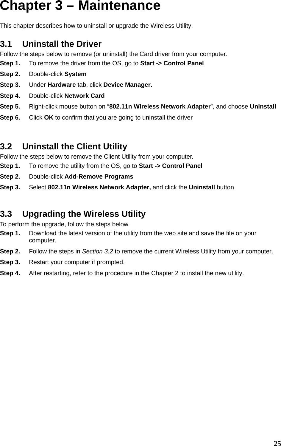  25Chapter 3 – Maintenance This chapter describes how to uninstall or upgrade the Wireless Utility. 3.1  Uninstall the Driver Follow the steps below to remove (or uninstall) the Card driver from your computer.   Step 1.  To remove the driver from the OS, go to Start -&gt; Control Panel Step 2.  Double-click System Step 3.  Under Hardware tab, click Device Manager.   Step 4.  Double-click Network Card Step 5.  Right-click mouse button on “802.11n Wireless Network Adapter”, and choose Uninstall Step 6.  Click OK to confirm that you are going to uninstall the driver  3.2  Uninstall the Client Utility Follow the steps below to remove the Client Utility from your computer.   Step 1.  To remove the utility from the OS, go to Start -&gt; Control Panel  Step 2.  Double-click Add-Remove Programs Step 3.  Select 802.11n Wireless Network Adapter, and click the Uninstall button  3.3  Upgrading the Wireless Utility To perform the upgrade, follow the steps below. Step 1.  Download the latest version of the utility from the web site and save the file on your computer. Step 2.  Follow the steps in Section 3.2 to remove the current Wireless Utility from your computer.   Step 3.  Restart your computer if prompted. Step 4.  After restarting, refer to the procedure in the Chapter 2 to install the new utility.       