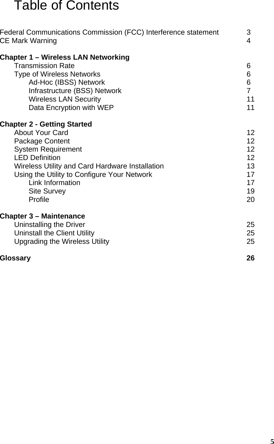  5Table of Contents  Federal Communications Commission (FCC) Interference statement    3 CE Mark Warning              4  Chapter 1 – Wireless LAN Networking          Transmission Rate            6 Type of Wireless Networks           6   Ad-Hoc (IBSS) Network          6   Infrastructure (BSS) Network         7   Wireless LAN Security           11   Data Encryption with WEP          11  Chapter 2 - Getting Started About Your Card             12 Package Content             12 System Requirement            12 LED Definition             12 Wireless Utility and Card Hardware Installation            13 Using the Utility to Configure Your Network              17  Link Information            17  Site Survey             19  Profile              20  Chapter 3 – Maintenance Uninstalling the Driver            25 Uninstall the Client Utility           25 Upgrading the Wireless Utility          25  Glossary               26  