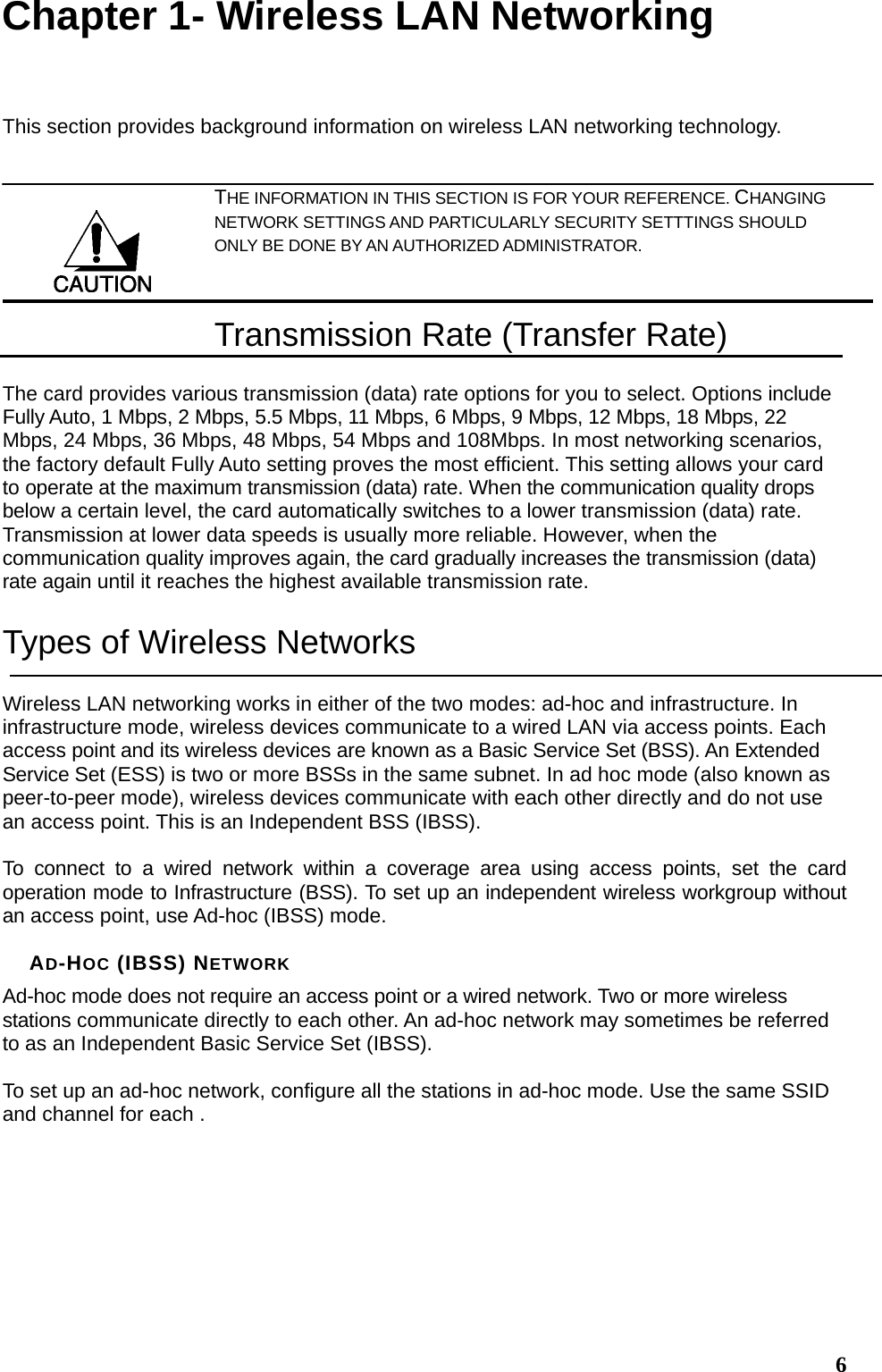  6Chapter 1- Wireless LAN Networking This section provides background information on wireless LAN networking technology.   THE INFORMATION IN THIS SECTION IS FOR YOUR REFERENCE. CHANGING NETWORK SETTINGS AND PARTICULARLY SECURITY SETTTINGS SHOULD ONLY BE DONE BY AN AUTHORIZED ADMINISTRATOR. Transmission Rate (Transfer Rate) The card provides various transmission (data) rate options for you to select. Options include Fully Auto, 1 Mbps, 2 Mbps, 5.5 Mbps, 11 Mbps, 6 Mbps, 9 Mbps, 12 Mbps, 18 Mbps, 22 Mbps, 24 Mbps, 36 Mbps, 48 Mbps, 54 Mbps and 108Mbps. In most networking scenarios, the factory default Fully Auto setting proves the most efficient. This setting allows your card to operate at the maximum transmission (data) rate. When the communication quality drops below a certain level, the card automatically switches to a lower transmission (data) rate. Transmission at lower data speeds is usually more reliable. However, when the communication quality improves again, the card gradually increases the transmission (data) rate again until it reaches the highest available transmission rate. Types of Wireless Networks Wireless LAN networking works in either of the two modes: ad-hoc and infrastructure. In infrastructure mode, wireless devices communicate to a wired LAN via access points. Each access point and its wireless devices are known as a Basic Service Set (BSS). An Extended Service Set (ESS) is two or more BSSs in the same subnet. In ad hoc mode (also known as peer-to-peer mode), wireless devices communicate with each other directly and do not use an access point. This is an Independent BSS (IBSS).  To connect to a wired network within a coverage area using access points, set the card operation mode to Infrastructure (BSS). To set up an independent wireless workgroup without an access point, use Ad-hoc (IBSS) mode.  AD-HOC (IBSS) NETWORK Ad-hoc mode does not require an access point or a wired network. Two or more wireless stations communicate directly to each other. An ad-hoc network may sometimes be referred to as an Independent Basic Service Set (IBSS).  To set up an ad-hoc network, configure all the stations in ad-hoc mode. Use the same SSID and channel for each .  