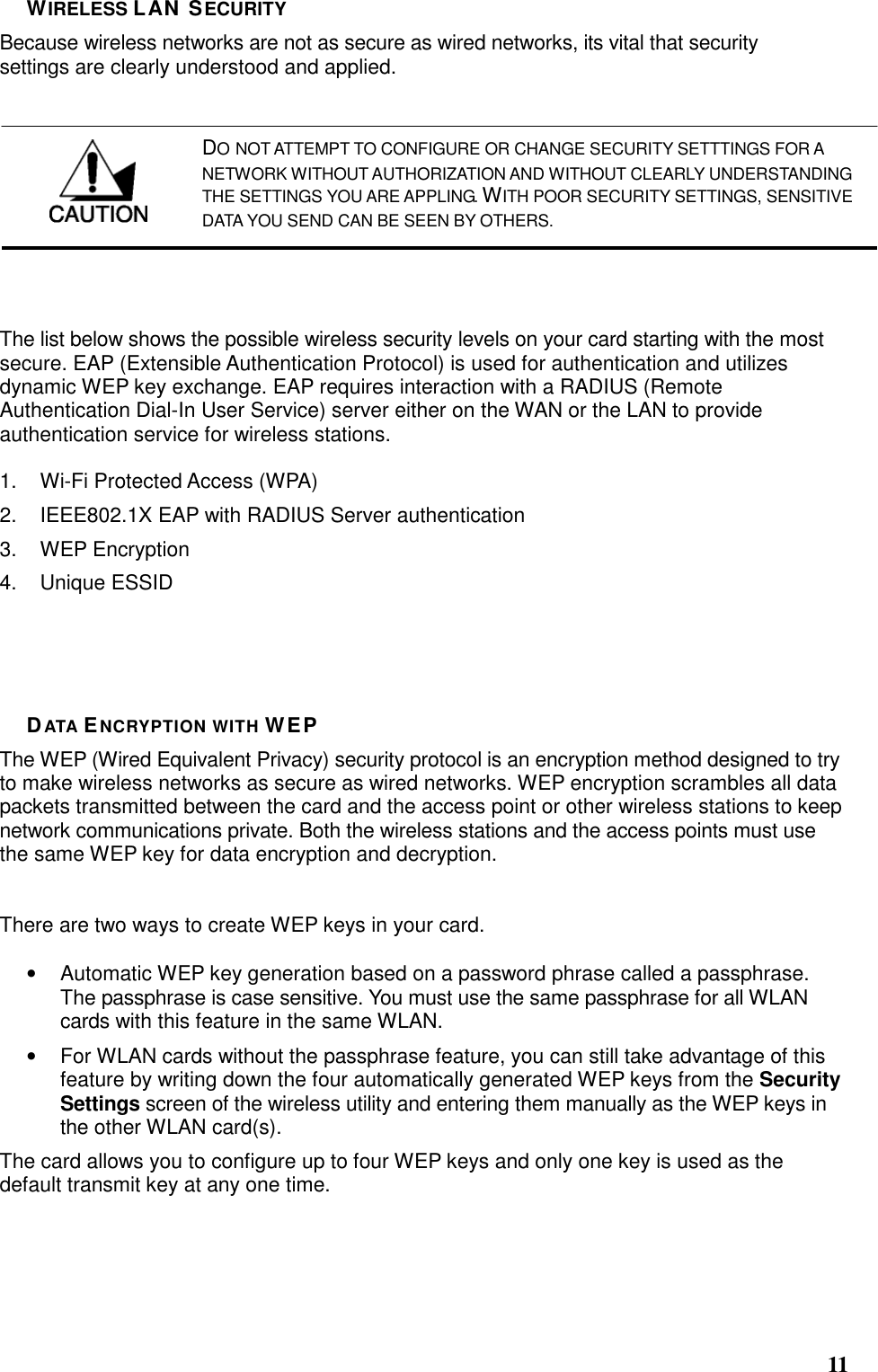  11 WIRELESS LAN SECURITY Because wireless networks are not as secure as wired networks, its vital that security settings are clearly understood and applied.  The list below shows the possible wireless security levels on your card starting with the most secure. EAP (Extensible Authentication Protocol) is used for authentication and utilizes dynamic WEP key exchange. EAP requires interaction with a RADIUS (Remote Authentication Dial-In User Service) server either on the WAN or the LAN to provide authentication service for wireless stations.  1.  Wi-Fi Protected Access (WPA) 2.  IEEE802.1X EAP with RADIUS Server authentication 3.  WEP Encryption 4.  Unique ESSID     DATA ENCRYPTION WITH WEP The WEP (Wired Equivalent Privacy) security protocol is an encryption method designed to try to make wireless networks as secure as wired networks. WEP encryption scrambles all data packets transmitted between the card and the access point or other wireless stations to keep network communications private. Both the wireless stations and the access points must use the same WEP key for data encryption and decryption.   There are two ways to create WEP keys in your card.  •  Automatic WEP key generation based on a password phrase called a passphrase. The passphrase is case sensitive. You must use the same passphrase for all WLAN cards with this feature in the same WLAN. •  For WLAN cards without the passphrase feature, you can still take advantage of this feature by writing down the four automatically generated WEP keys from the Security Settings screen of the wireless utility and entering them manually as the WEP keys in the other WLAN card(s). The card allows you to configure up to four WEP keys and only one key is used as the default transmit key at any one time.   DO NOT ATTEMPT TO CONFIGURE OR CHANGE SECURITY SETTTINGS FOR A NETWORK WITHOUT AUTHORIZATION AND WITHOUT CLEARLY UNDERSTANDING THE SETTINGS YOU ARE APPLING. WITH POOR SECURITY SETTINGS, SENSITIVE DATA YOU SEND CAN BE SEEN BY OTHERS. 