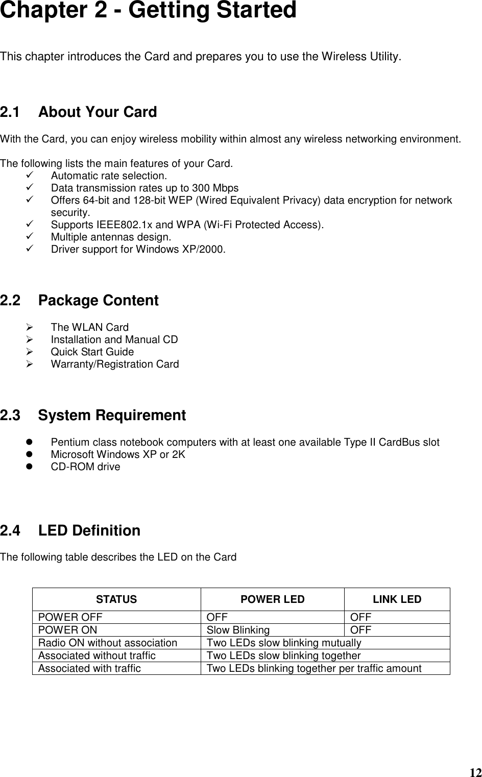  12 Chapter 2 - Getting Started  This chapter introduces the Card and prepares you to use the Wireless Utility.    2.1  About Your Card  With the Card, you can enjoy wireless mobility within almost any wireless networking environment.  The following lists the main features of your Card.   Automatic rate selection.   Data transmission rates up to 300 Mbps   Offers 64-bit and 128-bit WEP (Wired Equivalent Privacy) data encryption for network security.   Supports IEEE802.1x and WPA (Wi-Fi Protected Access).   Multiple antennas design.   Driver support for Windows XP/2000.    2.2  Package Content    The WLAN Card   Installation and Manual CD   Quick Start Guide   Warranty/Registration Card    2.3  System Requirement    Pentium class notebook computers with at least one available Type II CardBus slot   Microsoft Windows XP or 2K   CD-ROM drive     2.4  LED Definition  The following table describes the LED on the Card   STATUS  POWER LED  LINK LED POWER OFF  OFF  OFF POWER ON  Slow Blinking  OFF Radio ON without association  Two LEDs slow blinking mutually Associated without traffic  Two LEDs slow blinking together Associated with traffic  Two LEDs blinking together per traffic amount     