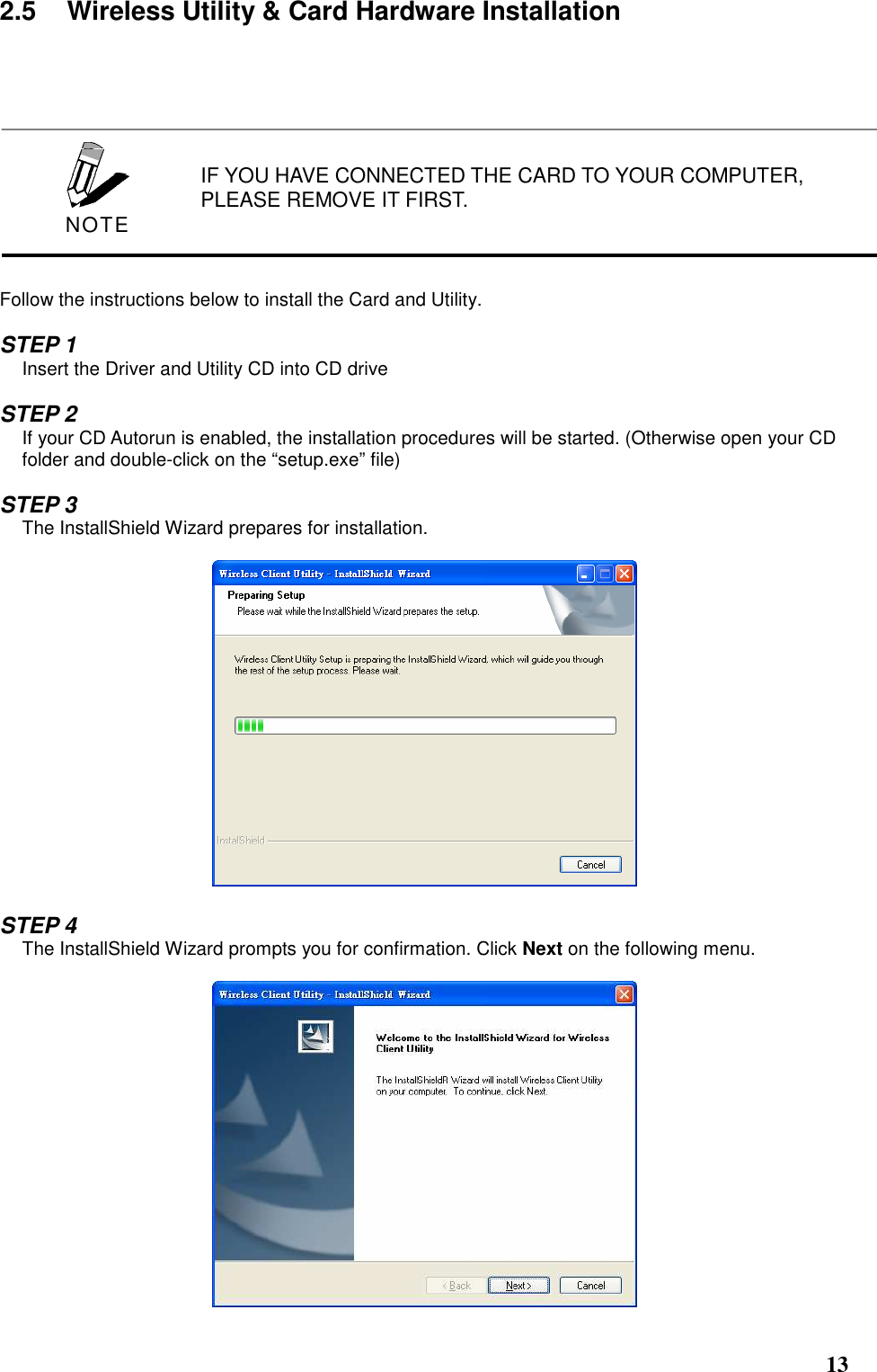  13 2.5  Wireless Utility &amp; Card Hardware Installation             Follow the instructions below to install the Card and Utility.  STEP 1 Insert the Driver and Utility CD into CD drive  STEP 2 If your CD Autorun is enabled, the installation procedures will be started. (Otherwise open your CD folder and double-click on the “setup.exe” file)  STEP 3 The InstallShield Wizard prepares for installation.    STEP 4 The InstallShield Wizard prompts you for confirmation. Click Next on the following menu.   IF YOU HAVE CONNECTED THE CARD TO YOUR COMPUTER, PLEASE REMOVE IT FIRST.  NOTE 