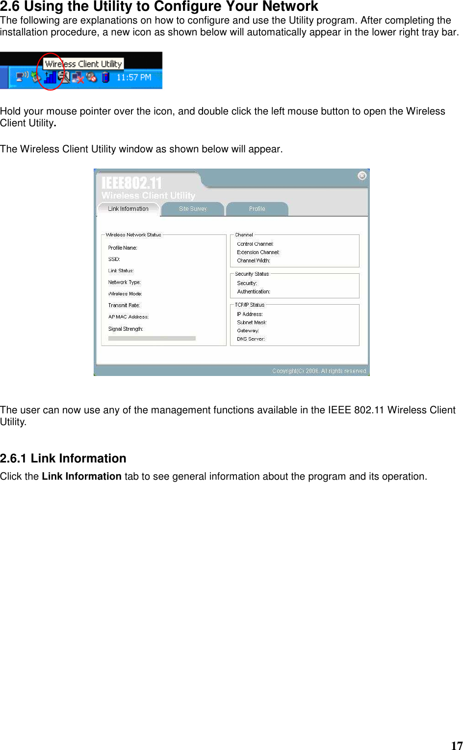  17 2.6 Using the Utility to Configure Your Network The following are explanations on how to configure and use the Utility program. After completing the installation procedure, a new icon as shown below will automatically appear in the lower right tray bar.    Hold your mouse pointer over the icon, and double click the left mouse button to open the Wireless Client Utility.  The Wireless Client Utility window as shown below will appear.     The user can now use any of the management functions available in the IEEE 802.11 Wireless Client Utility.     2.6.1 Link Information Click the Link Information tab to see general information about the program and its operation.  