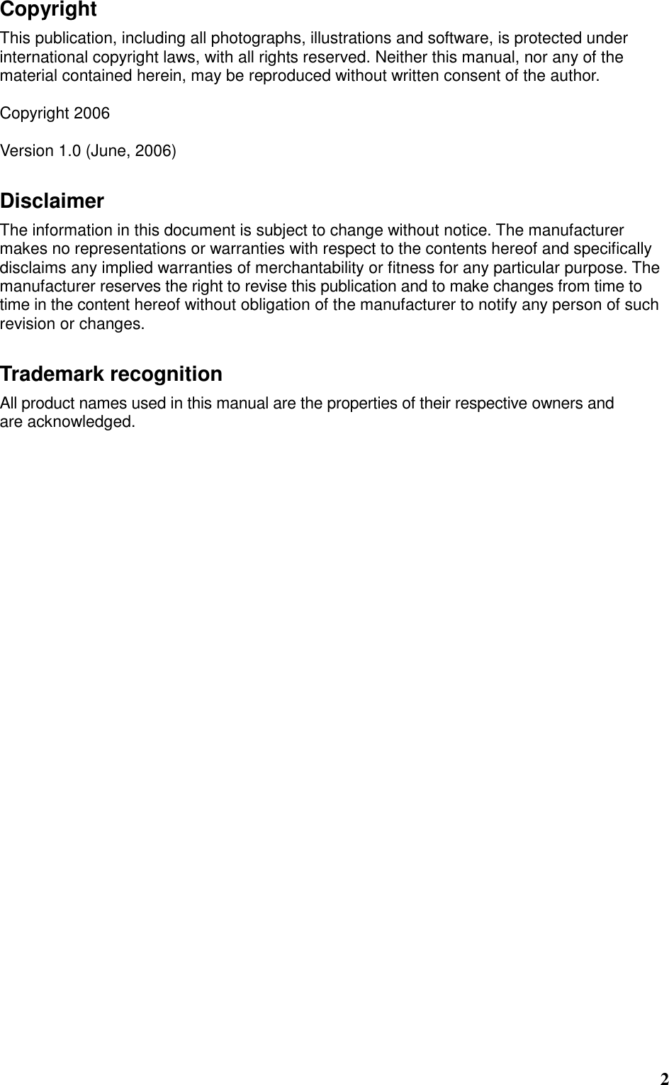  2 Copyright This publication, including all photographs, illustrations and software, is protected under international copyright laws, with all rights reserved. Neither this manual, nor any of the material contained herein, may be reproduced without written consent of the author.  Copyright 2006  Version 1.0 (June, 2006) Disclaimer The information in this document is subject to change without notice. The manufacturer makes no representations or warranties with respect to the contents hereof and specifically disclaims any implied warranties of merchantability or fitness for any particular purpose. The manufacturer reserves the right to revise this publication and to make changes from time to time in the content hereof without obligation of the manufacturer to notify any person of such revision or changes. Trademark recognition All product names used in this manual are the properties of their respective owners and are acknowledged.  