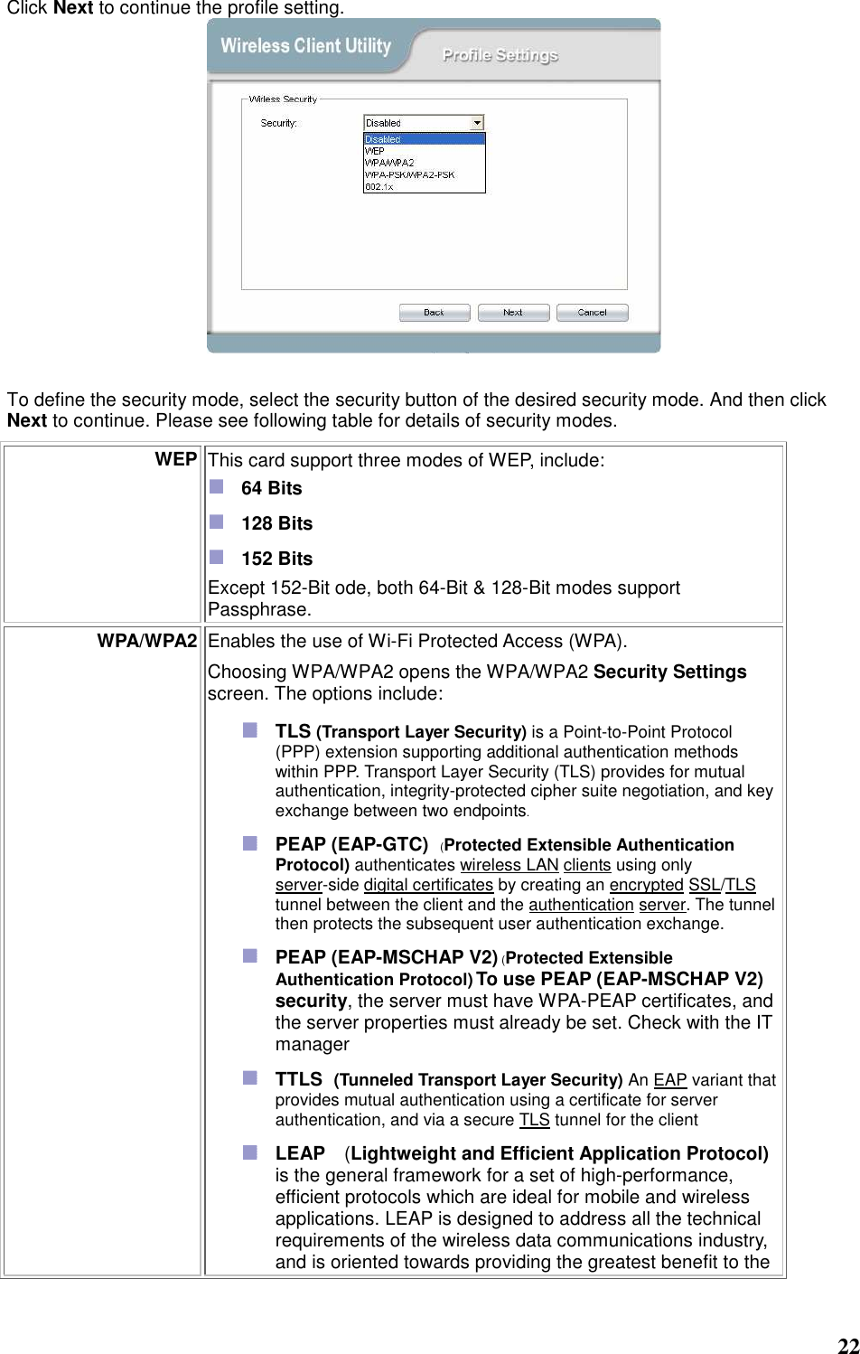  22  Click Next to continue the profile setting.   To define the security mode, select the security button of the desired security mode. And then click Next to continue. Please see following table for details of security modes. WEP This card support three modes of WEP, include:    64 Bits    128 Bits    152 Bits Except 152-Bit ode, both 64-Bit &amp; 128-Bit modes support Passphrase.   WPA/WPA2 Enables the use of Wi-Fi Protected Access (WPA).    Choosing WPA/WPA2 opens the WPA/WPA2 Security Settings screen. The options include:  TLS (Transport Layer Security) is a Point-to-Point Protocol (PPP) extension supporting additional authentication methods within PPP. Transport Layer Security (TLS) provides for mutual authentication, integrity-protected cipher suite negotiation, and key exchange between two endpoints.  PEAP (EAP-GTC)   (Protected Extensible Authentication Protocol) authenticates wireless LAN clients using only server-side digital certificates by creating an encrypted SSL/TLS tunnel between the client and the authentication server. The tunnel then protects the subsequent user authentication exchange.  PEAP (EAP-MSCHAP V2) (Protected Extensible Authentication Protocol) To use PEAP (EAP-MSCHAP V2) security, the server must have WPA-PEAP certificates, and the server properties must already be set. Check with the IT manager  TTLS   (Tunneled Transport Layer Security) An EAP variant that provides mutual authentication using a certificate for server authentication, and via a secure TLS tunnel for the client  LEAP  (Lightweight and Efficient Application Protocol) is the general framework for a set of high-performance, efficient protocols which are ideal for mobile and wireless applications. LEAP is designed to address all the technical requirements of the wireless data communications industry, and is oriented towards providing the greatest benefit to the 