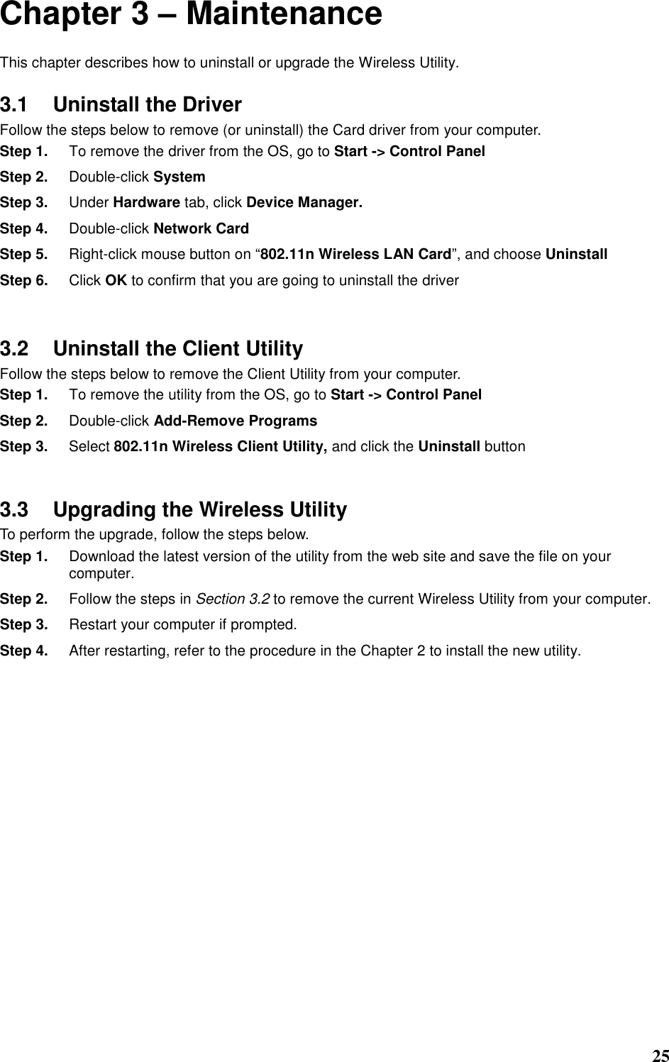  25 Chapter 3 – Maintenance This chapter describes how to uninstall or upgrade the Wireless Utility. 3.1  Uninstall the Driver Follow the steps below to remove (or uninstall) the Card driver from your computer.   Step 1.  To remove the driver from the OS, go to Start -&gt; Control Panel Step 2.  Double-click System Step 3.  Under Hardware tab, click Device Manager.   Step 4.  Double-click Network Card Step 5.  Right-click mouse button on “802.11n Wireless LAN Card”, and choose Uninstall Step 6.  Click OK to confirm that you are going to uninstall the driver  3.2  Uninstall the Client Utility Follow the steps below to remove the Client Utility from your computer.   Step 1.  To remove the utility from the OS, go to Start -&gt; Control Panel   Step 2.  Double-click Add-Remove Programs Step 3.  Select 802.11n Wireless Client Utility, and click the Uninstall button  3.3  Upgrading the Wireless Utility To perform the upgrade, follow the steps below. Step 1.  Download the latest version of the utility from the web site and save the file on your computer. Step 2.  Follow the steps in Section 3.2 to remove the current Wireless Utility from your computer.   Step 3.  Restart your computer if prompted. Step 4.  After restarting, refer to the procedure in the Chapter 2 to install the new utility.       