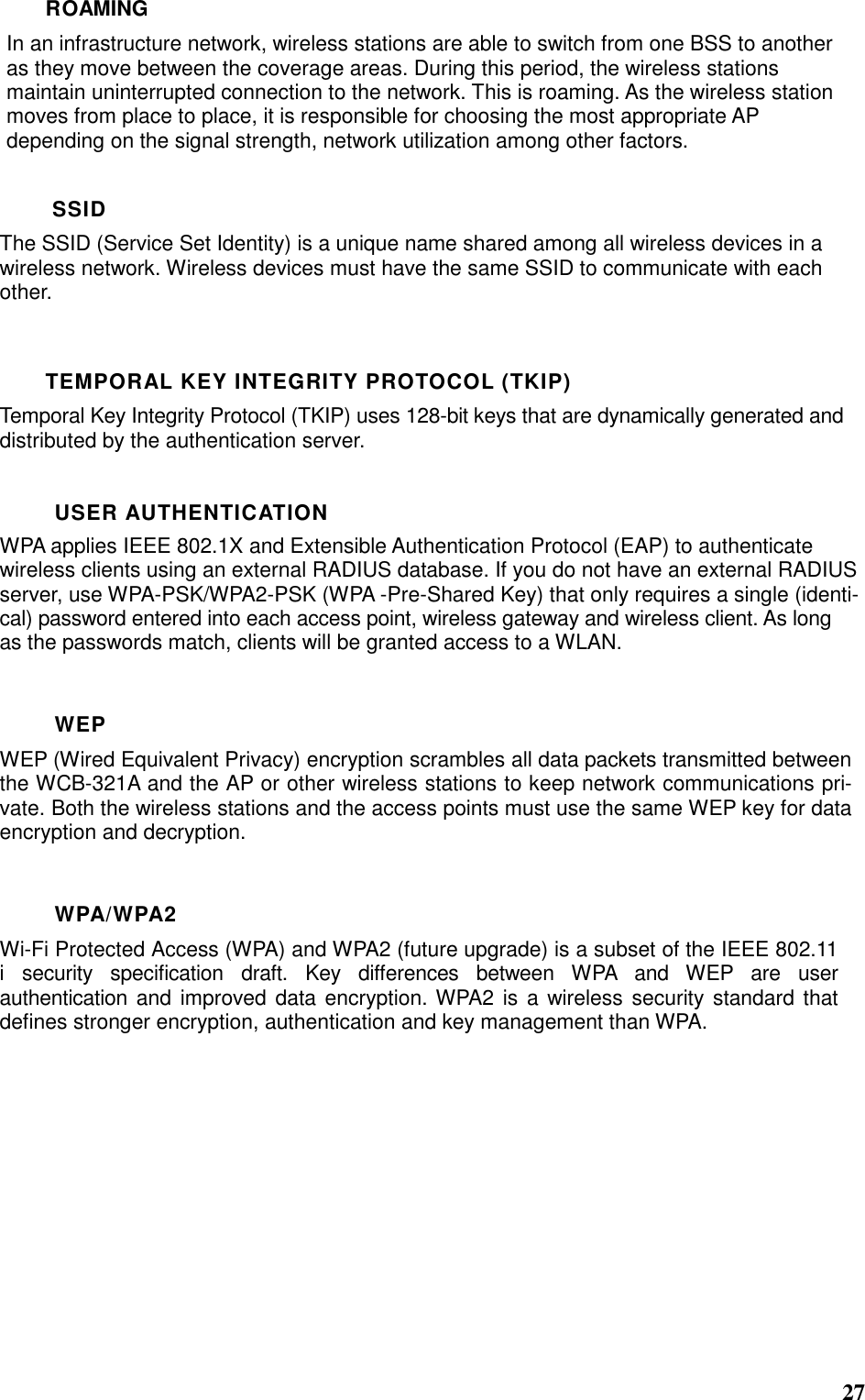  27 ROAMING In an infrastructure network, wireless stations are able to switch from one BSS to another as they move between the coverage areas. During this period, the wireless stations maintain uninterrupted connection to the network. This is roaming. As the wireless station moves from place to place, it is responsible for choosing the most appropriate AP depending on the signal strength, network utilization among other factors.  SSID The SSID (Service Set Identity) is a unique name shared among all wireless devices in a wireless network. Wireless devices must have the same SSID to communicate with each other.  TEMPORAL KEY INTEGRITY PROTOCOL (TKIP) Temporal Key Integrity Protocol (TKIP) uses 128-bit keys that are dynamically generated and distributed by the authentication server.  USER AUTHENTICATION WPA applies IEEE 802.1X and Extensible Authentication Protocol (EAP) to authenticate wireless clients using an external RADIUS database. If you do not have an external RADIUS server, use WPA-PSK/WPA2-PSK (WPA -Pre-Shared Key) that only requires a single (identi-cal) password entered into each access point, wireless gateway and wireless client. As long as the passwords match, clients will be granted access to a WLAN.  WEP WEP (Wired Equivalent Privacy) encryption scrambles all data packets transmitted between the WCB-321A and the AP or other wireless stations to keep network communications pri-vate. Both the wireless stations and the access points must use the same WEP key for data encryption and decryption.  WPA/WPA2 Wi-Fi Protected Access (WPA) and WPA2 (future upgrade) is a subset of the IEEE 802.11 i  security  specification  draft.  Key  differences  between  WPA  and  WEP  are  user authentication and improved data encryption. WPA2  is a wireless security standard that defines stronger encryption, authentication and key management than WPA.    