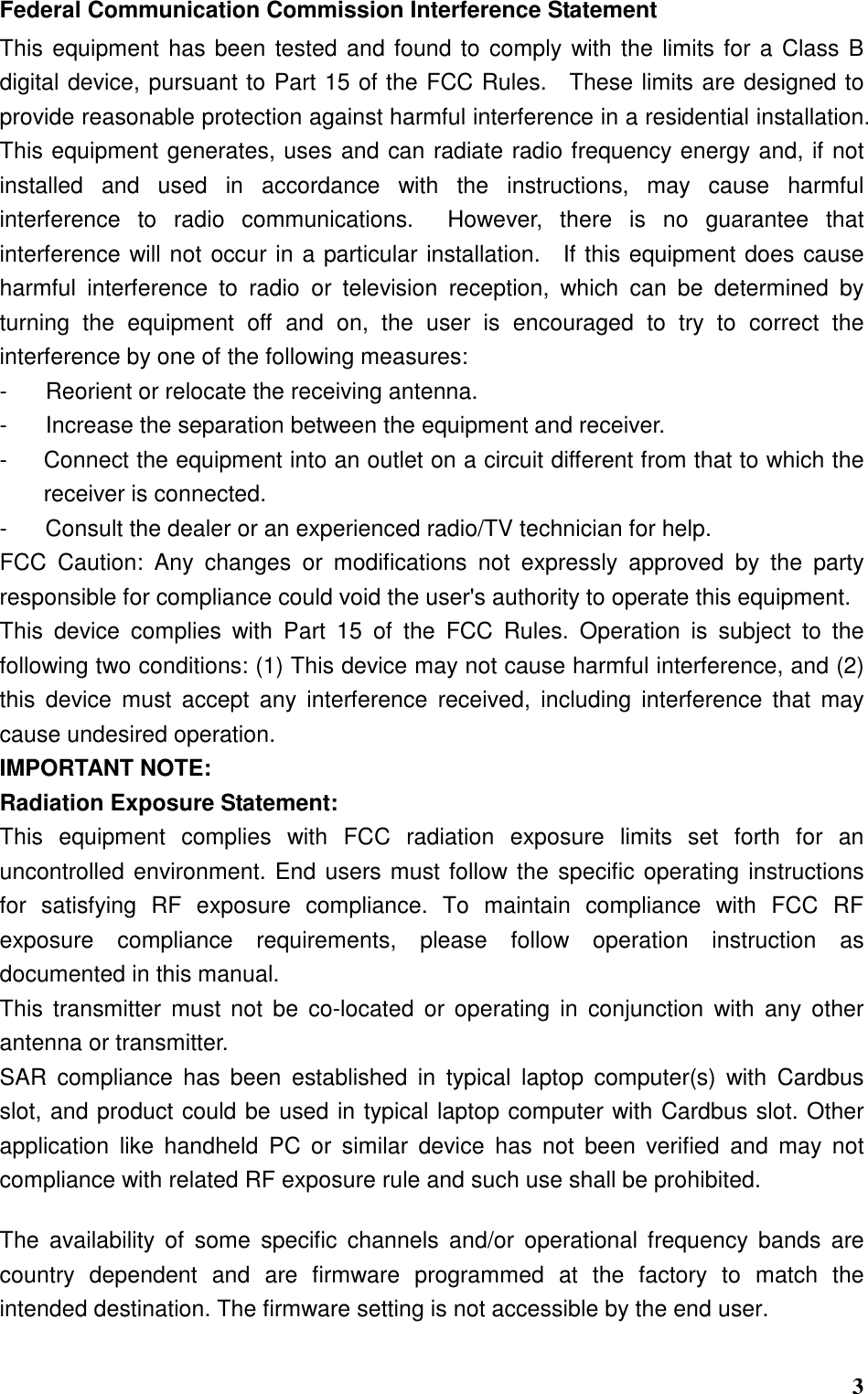  3 Federal Communication Commission Interference Statement This equipment has been tested and found to comply with the limits for a Class B digital device, pursuant to Part 15 of the FCC Rules.    These limits are designed to provide reasonable protection against harmful interference in a residential installation. This equipment generates, uses and can radiate radio frequency energy and, if not installed  and  used  in  accordance  with  the  instructions,  may  cause  harmful interference  to  radio  communications.    However,  there  is  no  guarantee  that interference will not occur in a particular installation.    If this equipment does cause harmful  interference  to  radio  or  television  reception,  which  can  be  determined  by turning  the  equipment  off  and  on,  the  user  is  encouraged  to  try  to  correct  the interference by one of the following measures: -  Reorient or relocate the receiving antenna. -  Increase the separation between the equipment and receiver. -  Connect the equipment into an outlet on a circuit different from that to which the receiver is connected. -  Consult the dealer or an experienced radio/TV technician for help. FCC  Caution:  Any  changes  or  modifications  not  expressly  approved  by  the  party responsible for compliance could void the user&apos;s authority to operate this equipment. This  device  complies  with  Part  15  of  the  FCC  Rules.  Operation  is  subject  to  the following two conditions: (1) This device may not cause harmful interference, and (2) this  device  must  accept  any  interference  received,  including  interference  that  may cause undesired operation. IMPORTANT NOTE: Radiation Exposure Statement: This  equipment  complies  with  FCC  radiation  exposure  limits  set  forth  for  an uncontrolled environment. End users must follow the specific operating instructions for  satisfying  RF  exposure  compliance.  To  maintain  compliance  with  FCC  RF exposure  compliance  requirements,  please  follow  operation  instruction  as documented in this manual.   This  transmitter  must not  be  co-located  or operating  in  conjunction  with  any  other antenna or transmitter. SAR  compliance  has  been  established  in  typical  laptop  computer(s)  with  Cardbus slot, and product could be used in typical laptop computer with Cardbus slot. Other application  like  handheld  PC  or  similar  device  has  not  been  verified  and  may  not compliance with related RF exposure rule and such use shall be prohibited.  The  availability  of  some  specific  channels  and/or  operational  frequency  bands  are country  dependent  and  are  firmware  programmed  at  the  factory  to  match  the intended destination. The firmware setting is not accessible by the end user. 