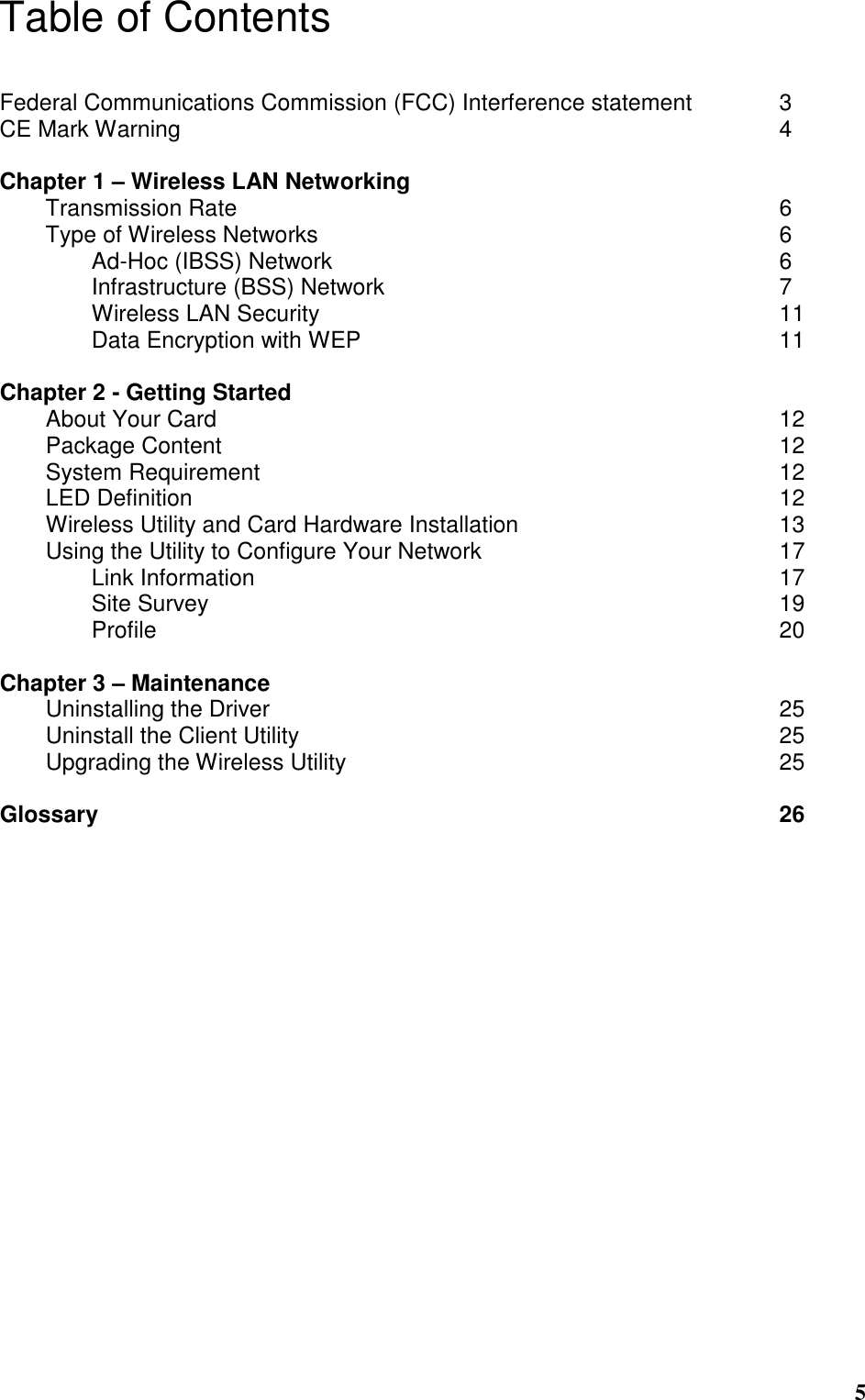  5 Table of Contents  Federal Communications Commission (FCC) Interference statement    3 CE Mark Warning                           4  Chapter 1 – Wireless LAN Networking                  Transmission Rate                        6 Type of Wireless Networks                     6     Ad-Hoc (IBSS) Network                    6     Infrastructure (BSS) Network                  7     Wireless LAN Security                     11     Data Encryption with WEP                   11  Chapter 2 - Getting Started About Your Card                          12 Package Content                         12 System Requirement                        12 LED Definition                          12 Wireless Utility and Card Hardware Installation            13 Using the Utility to Configure Your Network              17   Link Information                        17   Site Survey                          19  Profile              20  Chapter 3 – Maintenance Uninstalling the Driver                       25 Uninstall the Client Utility                      25 Upgrading the Wireless Utility                    25  Glossary               26  