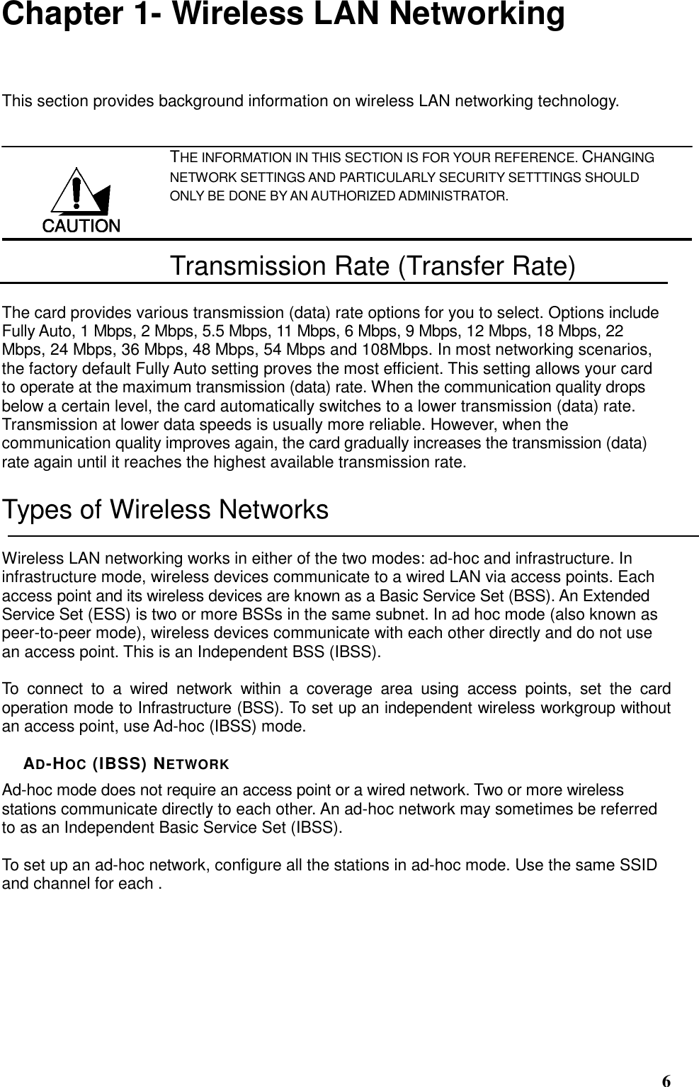  6 Chapter 1- Wireless LAN Networking This section provides background information on wireless LAN networking technology.   THE INFORMATION IN THIS SECTION IS FOR YOUR REFERENCE. CHANGING NETWORK SETTINGS AND PARTICULARLY SECURITY SETTTINGS SHOULD ONLY BE DONE BY AN AUTHORIZED ADMINISTRATOR. Transmission Rate (Transfer Rate) The card provides various transmission (data) rate options for you to select. Options include Fully Auto, 1 Mbps, 2 Mbps, 5.5 Mbps, 11 Mbps, 6 Mbps, 9 Mbps, 12 Mbps, 18 Mbps, 22 Mbps, 24 Mbps, 36 Mbps, 48 Mbps, 54 Mbps and 108Mbps. In most networking scenarios, the factory default Fully Auto setting proves the most efficient. This setting allows your card to operate at the maximum transmission (data) rate. When the communication quality drops below a certain level, the card automatically switches to a lower transmission (data) rate. Transmission at lower data speeds is usually more reliable. However, when the communication quality improves again, the card gradually increases the transmission (data) rate again until it reaches the highest available transmission rate. Types of Wireless Networks Wireless LAN networking works in either of the two modes: ad-hoc and infrastructure. In infrastructure mode, wireless devices communicate to a wired LAN via access points. Each access point and its wireless devices are known as a Basic Service Set (BSS). An Extended Service Set (ESS) is two or more BSSs in the same subnet. In ad hoc mode (also known as peer-to-peer mode), wireless devices communicate with each other directly and do not use an access point. This is an Independent BSS (IBSS).  To  connect  to  a  wired  network  within  a  coverage  area  using  access  points,  set  the  card operation mode to Infrastructure (BSS). To set up an independent wireless workgroup without an access point, use Ad-hoc (IBSS) mode.  AD-HOC (IBSS) NETWORK Ad-hoc mode does not require an access point or a wired network. Two or more wireless stations communicate directly to each other. An ad-hoc network may sometimes be referred to as an Independent Basic Service Set (IBSS).  To set up an ad-hoc network, configure all the stations in ad-hoc mode. Use the same SSID and channel for each .  