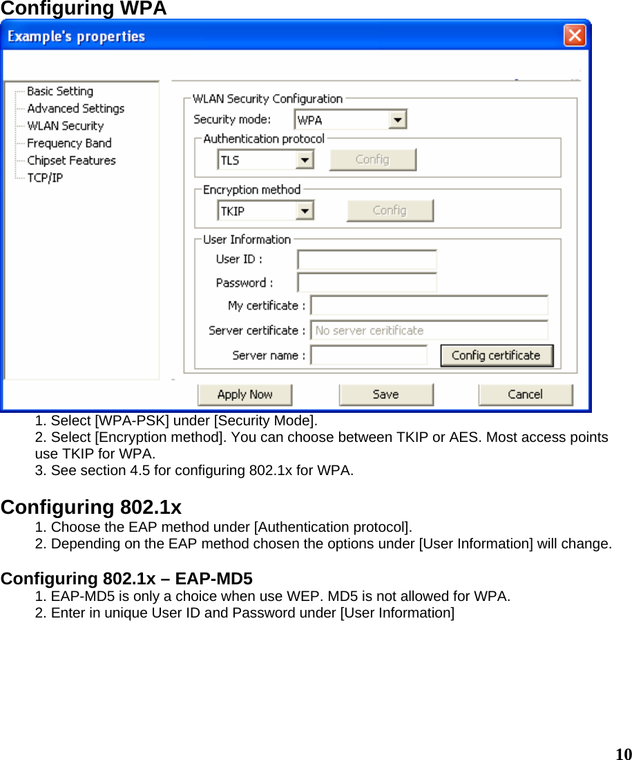 Configuring WPA  1. Select [WPA-PSK] under [Security Mode]. 2. Select [Encryption method]. You can choose between TKIP or AES. Most access points use TKIP for WPA. 3. See section 4.5 for configuring 802.1x for WPA.  Configuring 802.1x 1. Choose the EAP method under [Authentication protocol]. 2. Depending on the EAP method chosen the options under [User Information] will change.  Configuring 802.1x – EAP-MD5 1. EAP-MD5 is only a choice when use WEP. MD5 is not allowed for WPA. 2. Enter in unique User ID and Password under [User Information]  10 