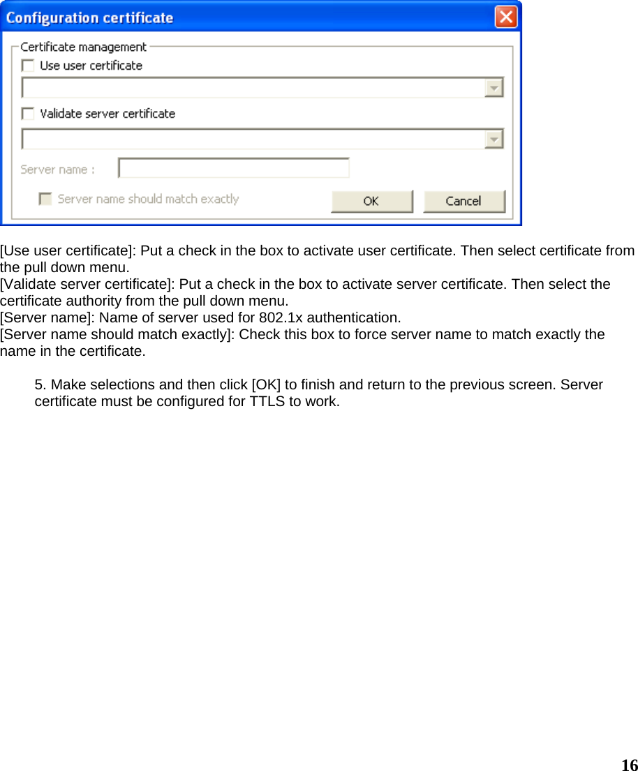   [Use user certificate]: Put a check in the box to activate user certificate. Then select certificate from the pull down menu. [Validate server certificate]: Put a check in the box to activate server certificate. Then select the certificate authority from the pull down menu. [Server name]: Name of server used for 802.1x authentication. [Server name should match exactly]: Check this box to force server name to match exactly the name in the certificate.  5. Make selections and then click [OK] to finish and return to the previous screen. Server certificate must be configured for TTLS to work.   16 